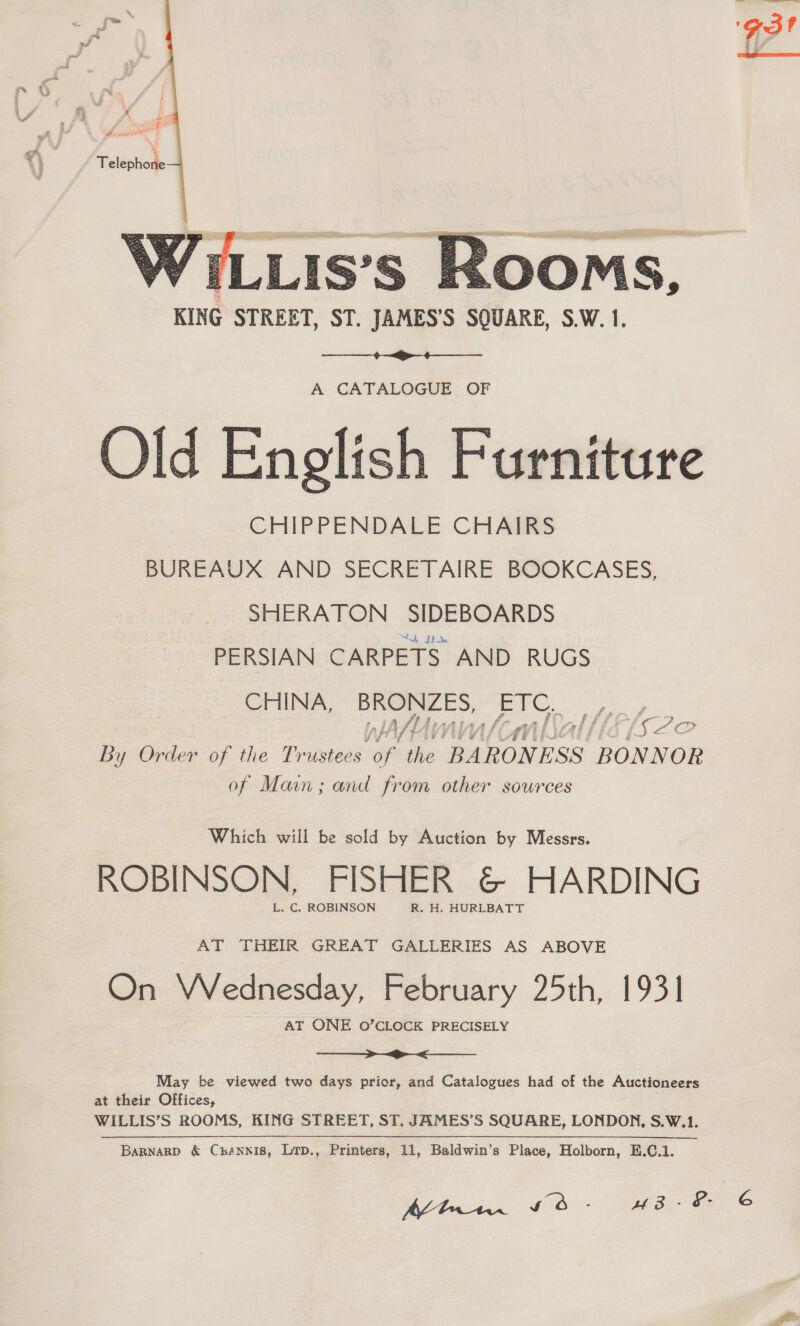  Fy, pt Pr eae Teléphod:  WiLLis’s poms. KING STREET, ST. JAMES’S SQUARE, S.W. 1.  A CATALOGUE OF Old English Furniture CHIPPENDALE CHAIRS BUREAUX AND SECRETAIRE BOOKCASES, SHERATON SIDEBOARDS PERSIAN CARPETS AND RUGS CHINA, BRONZES, pe -s ff HAV 7) IG ‘Ay af Cea By Order of the Trustees of the BARONESS ‘BONNOR of Main; and from other sources  Which will be sold by Auction by Messrs. ROBINSON, FISHER &amp; HARDING L. C. ROBINSON R. H. HURLBATT AT THEIR GREAT GALLERIES AS ABOVE On VVednesday, February 25th, 1931 AT ONE O’CLOCK PRECISELY SaaS aaitnes. _aaeee, Seema May be viewed two days prior, and Catalogues had of the Auctioneers at their Offices, WILLIS’S ROOMS, KING STREET, ST. JAMES’S SQUARE, LONDON, S.W.1. Bagnakp &amp; Crannis, Lrp., Printers, 11, Baldwin’s Place, Holborn, E.C.1.