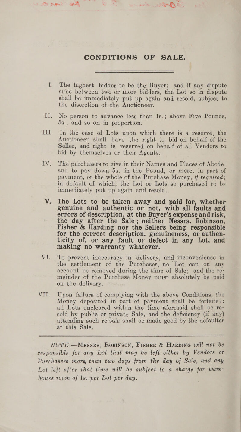 CONDITIONS OF SALE. The highest bidder to be the Buyer; and if any dispute arse between two or more bidders, the Lot so in dispute shall be immediately put up again and resold, subject to the discretion of the Auctioneer. No person to advance less than 1s.; above Five Pounds, 5s., and so on in proportion. In the case of Lots upon which there is a reserve, the Auctioneer shall have the right to bid on behalf of the Seller, and right is reserved on behalf of all Vendors to bid by themselves or their Agents. The purchasers to give in their Names and Places of Abode, and to pay down 5s. in the Pound, or more, in part of payment, or the whole of the Purchase Money, if required; in default of which, the Lot or Lots so purchased to he immediately put up again and resold. The Lots to be taken away and paid for, whether genuine and authentic or not, with all faults and errors of description, at the Buyer’s expense and risk, the day after the Sale; neither Messrs. Robinson, Fisher &amp; Harding nor the Sellers being responsible for the correct description. genuineness, or authen- ticity of, or any fault or defect in any Lot, and making no warranty whatever. To prevent inaccuracy in delivery, and inconvenience in the settlement of the Purchases, no Lot can on any account be removed during the time of Sale; and the re- mainder of the Purchase-Money must absolutely be paid on the delivery. Upon failure of complying with the above Conditions, the Money deposited in part of payment shall be forfeite 1: all Lots uncleared within the time aforesaid shall be re- sold by public or private Sale, and the deficiency (if any) attending such re-sale shall be made good by the defaulter at this Sale.    