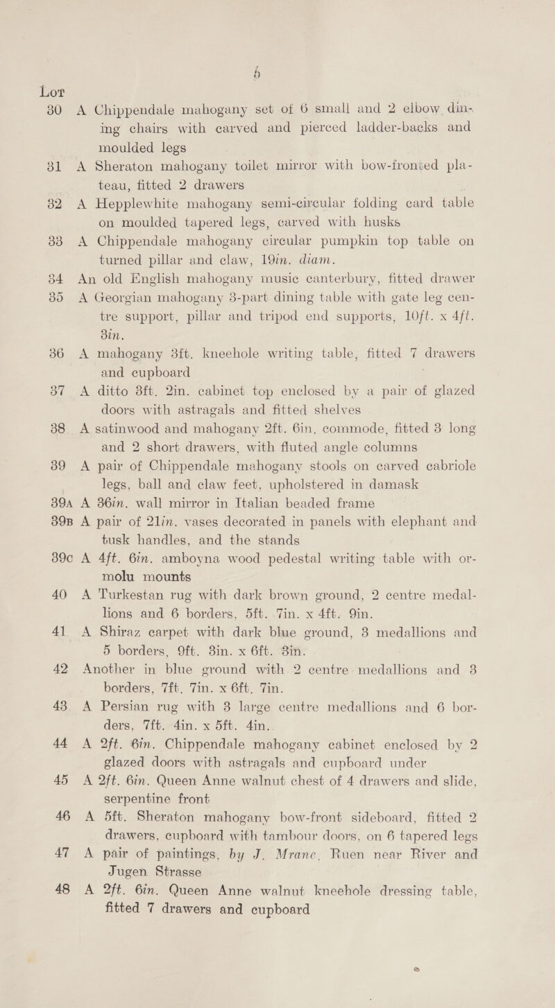 30 6 A Chippendale mahogany set of 6 small and 2 elbow din- ing chairs with carved and pierced ladder-backs and moulded legs A Sheraton mahogany toilet mirror with bow-fronved pla- teau, fitted 2 drawers :. A Hepplewhite mahogany semi-circular folding card table on moulded tapered legs, carved with husks A Chippendale mahogany circular pumpkin top table on turned pillar and claw, 19in. diam. An old English mahogany music canterbury, fitted drawer A Georgian mahogany 8-part dining table with gate leg cen- tre support, pillar and tripod end supports, 1Oft. x 4ft. Bin. A mahogany 38ft. kneehole writing table, fitted 7 drawers and cupboard A ditto 8ft. 2in. cabinet top enclosed by a pair of glazed doors with astragals and fitted shelves A satinwood and mahogany 2ft. 6in. commode, fitted 3 long and 2 short drawers, with fluted angle columns A pair of Chippendale mahogany stools on carved cabriole legs, ball and claw feet, upholstered in damask A 36in. wall mirror in Italian beaded frame A pair of 21in. vases decorated in panels with elephant and tusk handles, and the stands A 4ft. 6in. amboyna wood pedestal writing table with or- molu mounts A Turkestan rug with dark brown ground, 2 centre medal- lions and 6 borders, 5ft. .7in..x 4ft. Qin. A Shiraz carpet with dark blue ground, 8 medallions and &amp;® borders, 9ft. 8m. x 6ft. Bi. Another in blue ground with 2 centre medallions and 8 borders, 7ft. Tin. x 6ft. Tin. A Persian rug with 8 large centre medallions and 6 bor- ders, Vit.-4in. x 5ft. din. A 2ft. 6in. Chippendale mahogany cabinet enclosed by 2 glazed doors with astragals and cupboard under A 2ft. 6in. Queen Anne walnut chest of 4 drawers and slide, serpentine front A 5ft. Sheraton mahogany bow-front sideboard, fitted 2 drawers, cupboard with tambour doors, on 6 tapered legs A pair of paintings, by J. Mrane, Ruen near River and Jugen Strasse A 2ft. 6in. Queen Anne walnut kneehole dressing table, fitted 7 drawers and cupboard