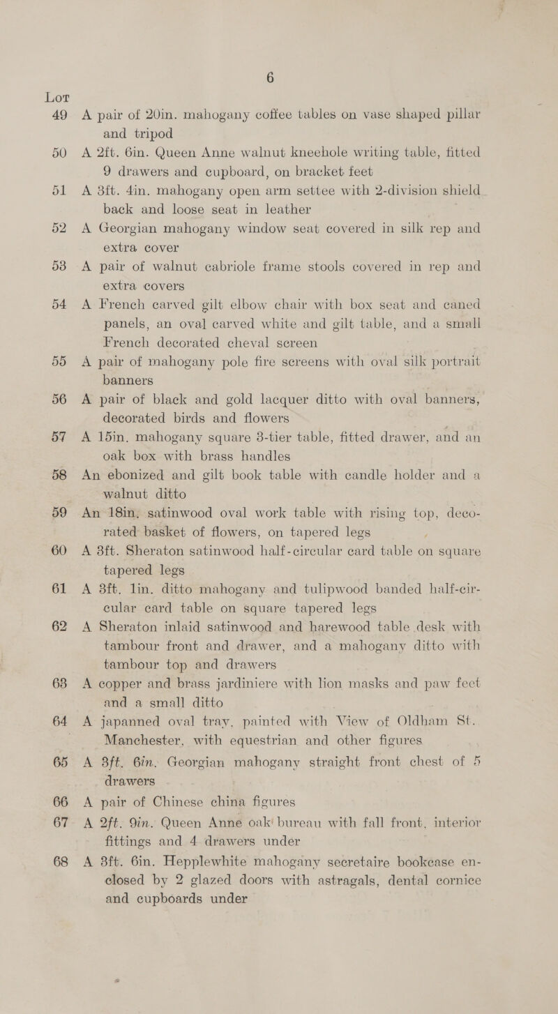 49 67 68 6 A pair of 20in. mahogany coffee tables on vase shaped pillar and tripod A 2ft. 6in. Queen Anne walnut kneehole writing table, fitted 9 drawers and cupboard, on bracket feet A 3ft. 4in. mahogany open arm settee with 2-division shield back and loose seat in leather A Georgian mahogany window seat covered in silk rep and extra cover A pair of walnut cabriole frame stools covered in rep and extra covers A French carved gilt elbow chair with box seat and caned panels, an oval carved white and gilt table, and a small French decorated cheval screen A pair of mahogany pole fire screens with oval silk portrait banners A pair of black and gold lacquer ditto with oval banners, decorated birds and flowers A 15in. mahogany square 38-tier table, fitted drawer, and an oak box with brass handles An ebonized and gilt book table with candle holder and a walnut ditto An 18in, satinwood oval work table with rising top, deco- rated basket of flowers, on tapered legs A 8ft. Sheraton satinwood half-circular card table on square tapered legs A 3ft. lin. ditto mahogany and tulipwood banded half-cir- cular card table on square tapered legs A Sheraton inlaid satinwood and harewood table desk with tambour front and drawer, and a mahogany ditto with tambour top and drawers A copper and brass jardiniere with lion masks and paw fect and a small ditto A japanned oval tray, painted with View of Oldham St. Manchester, with equestrian and other figures A 8ft. 6in. Georgian mahogany straight front chest of 5 drawers A pair of Chinese china figures A 2ft. 9in. Queen Anne oak! bureau with fall front, interior fittings and 4 drawers under A 38ft. 6in. Hepplewhite mahogany secretaire bookcase en- closed by 2 glazed doors with astragals, dental cornice and cupboards under