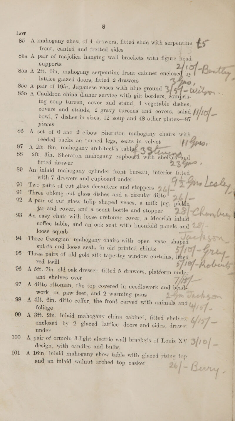85 85A 94 95 97 98 99 100 101 8 A mahogany chest of 4 drawers, fitted slide with serpentine ts front, canted and fretted sides | A paw of majolica hanging wall brackets with figure head supports | afi. A 2ft. 6in. mahogany serpentine front cabinet enclose by | ne Z lattice glazed doors, fitted 2 drawers “t4ing , f A pair of 19in. Japanese vases with blue ground 3/ 54 = ti, Py os A Cauldron china dinner service with gilt borders, compris- ing soup tureen, cover and stand, 4 vegetable dishes, covers and stands, 2 gravy tureens and covers, salad fi/les7 _. bowl, 7 dishes in sizes, 12 soup and 48 other plates—87 pleces A set of 6 and 2 elbow Sheraton mahogany chairs with . reeded backs on turned legs, seats in velvet #i pte» A 2ft. 8in, mahogany architect’s tableg mu ope ft. 3in. Sheraton mahogany cupboard with shelves™and fitted drawer 2 3h . An inlaid mahogany cylinder front bureau, interior fitted | with 7 drawers and cupboard under GY he a bea Le, | Two pairs of cut glass decanters and stoppers eA Me Avi Three oblong cut glass dishes and a circular ditto’ « f / f sae -&amp; i A pair of cut glass tulhp shaped vases, a milk jug, pickle : ee G7 £32 # . jar and cover, and a scent bottle and stopper buhd °C Adar beg An easy chair with louse cretonne cover, a Moorish inlaid : coffee table, and an oak seat with lmenfold penels and “=< loose squab ae Three Georgian mahogany chairs with open vase shaped splats and loose seats in old printed chintz &amp; 7 {27 - Go», eo Three pairs of old gold silk tapestry window curtains, lin. é*. , at red twill 37/07, Z Re sent A 5ft. Tin old oak dresser. fitted 5 drawers, platform under and shelves over The _. £22 Fe SRS £ A ditto ottoman, the top covered in needlework and béadé  work, on paw feet, and 2 warming pans Lh o/ nets i A 4ft. 6in. ditto coffer, the front carved with animals and bid, ff | foliage elle Meg ; _A 3ft. 2in. inlaid mahogany china cabinet, fitted shelves, bhisT __ ; enclosed by 2 glazed lattice doors and sides, drawer)” f ; under | A pair of ormolu 3-light electric wall brackets of Louis XV “4 / {6 design, with candles and bulbs : | A 16in. inlaid mahogany show table with glazed rising top a and an inlaid walnut arched top casket M61. I... eS f