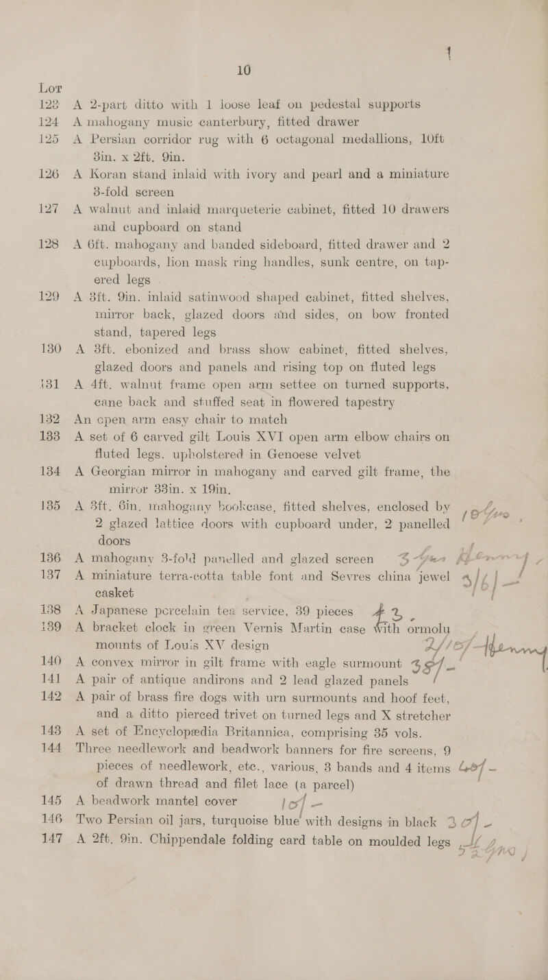 Lor 128 A 2-part ditto with 1 loose leaf on pedestal supports 124 A mahogany music canterbury, fitted drawer 125 A Persian corridor rug with 6 octagonal medallions, 10ft pit. 2G. Gin; 126 A Koran stand inlaid with ivory and pearl and a miniature 3-fold screen 127 A walnut and inlaid marqueterie cabinet, fitted 10 drawers and cupboard on stand 128 A 6ft. mahogany and banded sideboard, fitted drawer and 2 cupboards, lion mask ring handles, sunk centre, on tap- ered legs 129 A 8ft. 9in. inlaid satinwood shaped cabinet, fitted shelves, mirror back, glazed doors and sides, on bow fronted stand, tapered legs 180 A 8ft. ebonized and brass show cabinet, fitted shelves, glazed doors and panels and rising top on fluted legs i8l A 4ft. walnut frame open arm settee on turned supports, cane back and stuffed seat in flowered tapestry 132 An cpen arm easy chair to match 133 A set of 6 carved gilt Louis XVI open arm elbow chairs on fluted legs. upholstered in Genoese velvet 134 A Georgian mirror in mahogany and carved gilt frame, the mirror 33in. x 19in, 185 A 83ft. Gin. mahogany hookease, fitted shelves, enclosed by ae Ee 2 glazed lattice doors with cupboard under, 2 panelled che doors i - 136 A mahogany 3-fold panelled and glazed screen 4-Ye Aj 137 A miniature terra-cotta table font and Sevres china jewel A If Ac casket ray 138 A Japanese percelain tea service, 39 pieces 4% “ i189 A braeket clock in green Vernis Martin case With ormolu mounts of Louis XV desion A (Of - Mo 140 A convex mirror in gilt frame with eagle surmount 4 §/ re “a 141 A pair of antique andirons and 2 lead glazed panels 142 A pair of brass fire dogs with urn surmounts and hoof feet, and a ditto pierced trivet on turned legs and X stretcher 143 A set of Encyclopedia Britannica, comprising 35 vols. 144 Three needlework and beadwork banners for fire screens, 9 pieces of needlework, etc., various, 8 bands and 4 items Lod — of drawn thread and filet lace (a parcel) 145 A beadwork mantel cover lost | tif? 146 Two Persian oil jars, turquoise blue with designs in black 3 | - 147 A 2ft. 9in. Chippendale folding card table on moulded legs ly fi [mtb LA 2 ,] : V4 ; K) at -