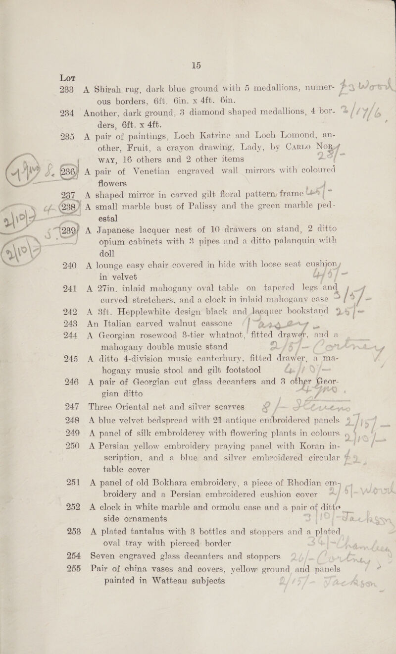 Lor f ous borders, 6ft. 6in. x 4ft. 6in. 934 Another, dark ground, 8 diamond shaped medallions, 4 bor- ‘o/LY9 ders, 6ft. x 4ft. 935 A pair of paintings, Loch Katrine and Loch Lomond, an- other, Fruit, a crayon drawing, Lady, by Carto aoe ’ way, 16 others and 2 other items : 3) A pair of Venetian engraved wall mirrors with oa flowers 237 A shaped mirror in carved gilt floral pattern. frame : éf- 238) A small marble bust of Palissy and the green marble ae:  2 | 4\i°| g——— _eatal re -77239/ A Japanese lacquer nest of 10 drawers on stand, 2 ditto fi Aes ti wal, opium cabinets with 8 pipes and a ditto palanquin with CHW \7 doll SS 240 <A lounge easy chair covered in hide with loose seat Oey, in velvet ibe 2 941 A 27in. inlaid mahogany oval table on tapered legs ‘and curved stretchers, and a clock in inlaid mahogany case > /3 : 242 <A 38ft. Hepplewhite design black and mecquier bookstand 9.47] = 948 An Italian carved walnut cassone i“ BALL? 244 A Georgian rosewood 3-tier whatnot, ‘fitted drawer, a a mahogany double music stand af fm f*¢ 945 <A ditto 4-division music canterbury, fitted drawer, a ma- hogany music stool and gilt footstool po fi oe 246 <A pair of Georgian cut glass decanters and 3 ie Beek: gian ditto ; i 247 Three Oriental net and silver scarves x aS ot SEO 248 A blue velvet bedspread with 21 antique embroidered ae 250 A Persian yellow embroidery praying panel with Koran in- 3 = scription, and a blue and silver embroidered circular ¢ table cover , 251 <A panel of old Bokhara embroidery, a piece of Rhodian em, _, broidery and a Persian embroidered cushion cover ~~) — 252 <A clock in white marble and ormolu case and a pair oF ditto _ Be side ornaments Y 2 253 A plated tantalus with 8 bottles and stoppers and a pared oval tray with pierced border 254 Seven engraved glass decanters and stoppers ! ee 255 Pair of china vases and covers, yellow ground and panels painted in Watteau subjects