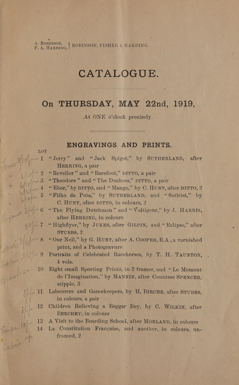 CATALOGUE. PR At ONE o’clock precisely.   ENGRAVINGS AND PRINTS. “Jerry” and “Jack Spigot,’ by SUTHERLAND, after HERRING, a pair ‘“Reveller” and “ Barefoot,” DITTO, a pair * Theodore” and “ The Duchess,” DITTO, a pair ““Ebor,” by DITTO, and “ Mango,” by C. HUNT, after DITTO, 2 “Filho da Puta,’ by SUTHERLAND, and “Satirist,” by C. HUNT, after DITTO, in colours, 2 “The Flying Dutchman” and “ Voltigeur,” by J. HARRIS, after HERRING, in colours “ Highflyer,” by JUKES, after GILPIN, and “ Hclipse,” after STUBBS,2 ° . “Our Nell,” by G. HUNT, after A. COOPER, R.A.,a varnished print, and a Photogravure Portraits of Celebrated Racehorses, by T. H. TAUNTON, 4 vols. Hight small Sporting Prints, in 2 frames, and “ Le Moment de Imagination,” by MANNIN, after Countess SPENCER, stipple, 3 Labourers and Gamekeepers, by H. BIRCHE, after STUBBs, in colours, a pair Children Relieving a Beggar Boy, by C. WILKIN, after BEECHEY, in colours - A Visit to the Boarding School, after MORLAND, in colours La Constitution Francaise, and another, in colours, un- framed, 2