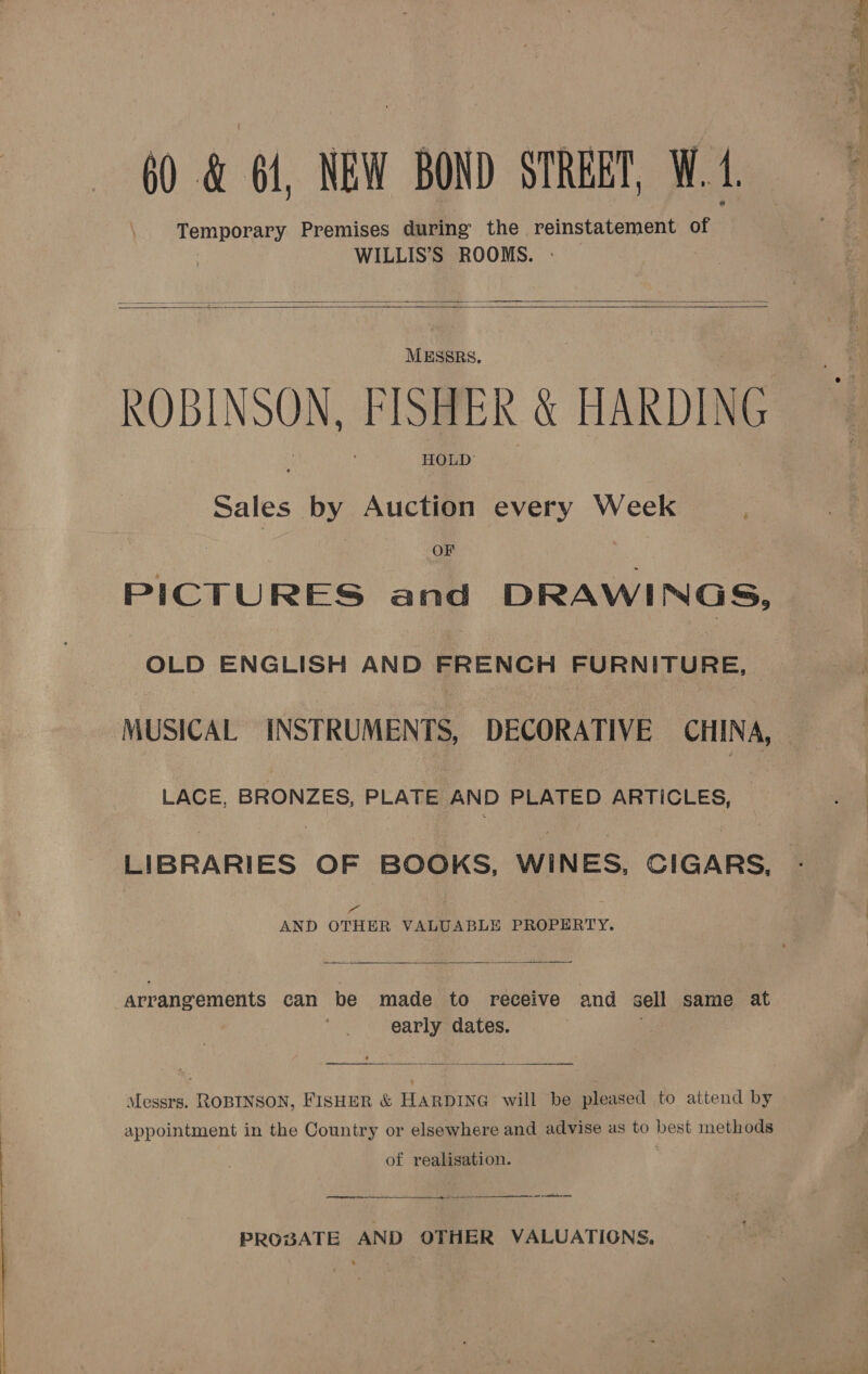 60 &amp; 64, NEW BOND STREET, W. 4.     MESSRS. ROBINSON, FISHER &amp; HARDING HOLD’ Sales by Auction every Week OF PICTURES and DRAWINGS, OLD ENGLISH AND FRENCH FURNITURE, | ‘MUSICAL INSTRUMENTS, DECORATIVE CHINA, LACE, BRONZES, PLATE AND PLATED ARTICLES, LIBRARIES OF BOOKS, WINES, CIGARS, a“ AND OTHER VALUABLE PROPERTY.  arrangements can be made to receive and sell same at early dates. etait erections 7 pli reas = —  Messrs. ROBINSON, FISHER &amp; HARDING will be pleased to attend by appointment in the Country or elsewhere and advise as to best methods of realisation. ore a  PROBATE AND OTHER VALUATIONS, 