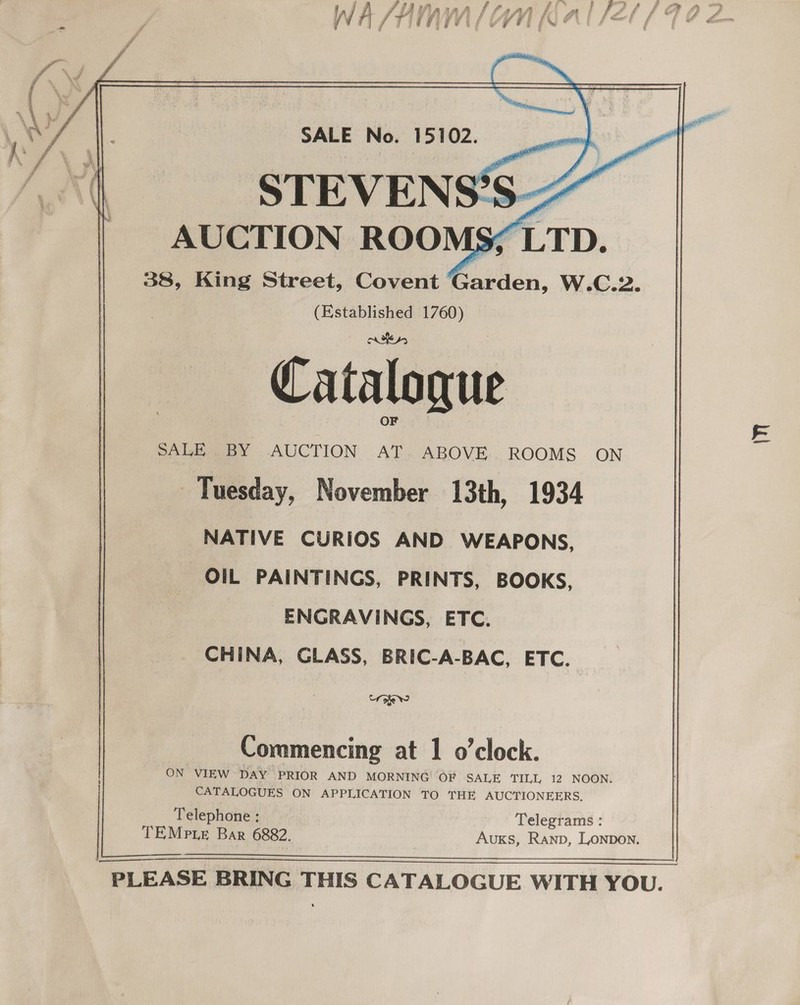  SALE No. 15102. STEVENS’ AUCTION ROO) 38, King Street, Covent Coihén, W.C.2 (Established 1760) Catalogue OF PALE BY AUCTION .AT: ABOVE.. ROOMS ON Tuesday, November 13th, 1934 NATIVE CURIOS AND WEAPONS, OIL PAINTINGS, PRINTS, BOOKS, ENGRAVINGS, ETC. CHINA, GLASS, BRIC-A-BAC, ETC.  &lt;4 oe ° 9 Commencing at 1 o’clock. ON VIEW DAY PRIOR AND MORNING O# SALE TILL 12 NOON. CATALOGUES ON APPLICATION TO THE AUCTIONEERS. Telephone : Telegrams : TEMp te Bar 6882. AuKs, Ranp, LONDON.    in