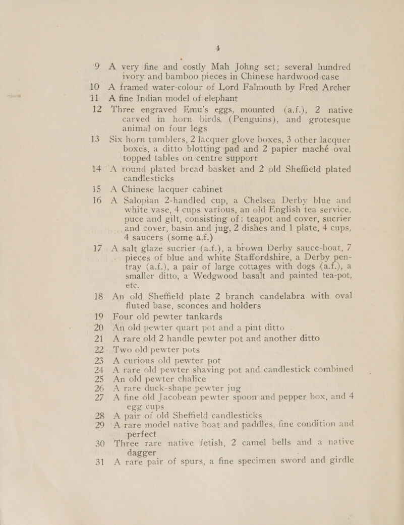 2 10 il 12 13 14 15 16 17 18 ie 20 Zt a2. Ze 24 2 26 LF 28 fos, 30 31 4 A very fine and costly Mah Johng set; several hundred ivory and bamboo pieces in Chinese hardwood case A framed water-colour of Lord Falmouth by Fred Archer A fine Indian model of elephant Three engraved Emu’s eggs, mounted (a.f.), 2 native carved in horn birds, (Penguins), and grotesque animal on four legs Six horn tumblers, 2 lacquer glove boxes, 3 other lacquer boxes, a ditto blotting pad and 2 papier maché oval topped tables on centre support A round plated bread basket and 2 old Sheffield plated candlesticks A Chinese lacquer cabinet A Salopian 2-handled cup, a Chelsea Derby blue and white vase, 4 cups various, an old English tea service, puce and gilt, consisting of: teapot and cover, sucrier .,and cover, basin and jug, 2 dishes and 1 plate, 4 cups, 4 saucers (some a.f.) A salt glaze sucrier (a.f.), a brown Derby sauce-boat, 7 pieces of blue and white Staffordshire, a Derby pen- tray (a.f.), a pair of large cottages with dogs (a.f.), a smaller ditto, a Wedgwood basalt and painted tea-pot, Clic. An old Sheffield plate 2 branch candelabra with oval fluted base, sconces and holders Four old pewter tankards A rare old 2 handle pewter pot and another ditto Two old pewter pots A curious old pewter pot A rare old pewter shaving pot and candlestick combined An old pewter chalice A rare duck-shape pewter jug A fine old Jacobean pewter spoon and pepper box, and 4 egg cups A pair of old Sheffield candlesticks A rare model native boat and paddles, fine condition and perfect Three rare native fetish, 2 camel bells and a native dagger A rare pair of spurs, a fine specimen sword and girdle