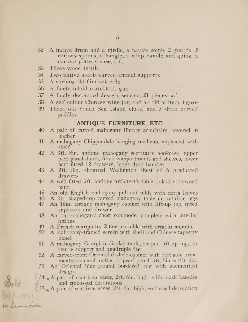 A native drum and a girdle, a native comb, 2 gourds, 2 curlous spoons, a bangle, a whip handle and quills, a curious pottery vase, a.f. Three wood fetish Two native stools carved animal supports A curious old flintlock rifle A finely inlaid matchlock gun A finely decorated dessert service, 21 pieces, a A self colour Chinese wine jar, ae an old pottery figure Three old South Sea Island clubs, and 5 ditto carved paddles ANTIQUE FURNITURE, ETC. A pair of carved mahogany library armchairs, covered in leather A mahogany Chippendale hanging medicine cupboard with shelf A 3ft. 8in. antique mahogany secretaire bookcase, upper part panel doors, fitted compartments and shelves, lower part fitted 12 drawers, brass drop handles A 2ft. 8in. ebonized Wellington chest of 6 graduated drawers A well fitted 3ft. antique architect’s table, inlaid satinwood band An old English mahogany pull-out table with extra leaves A 2ft. shaped-top carved mahogany table on cabriole legs An 18in. antique mahogany cabinet with lift-up top, fitted cupboard and drawer An old mahogany chest commode, complete with interior fittings A French marquetry 2-tier tea-table with ormolu mounts A mahogany-framed screen with shelf and Chinese tapestry panel 51 A mahogany Georgian display table, shaped lift-up top, on centre support and quadruple feet 52 A carved-front Oriental 6-shelf cabinet with fret side orna- mentations and mother-o’-pearl panel, 3ft. 6in. x 4ft. 6in. 53. An Oriental blue-ground bordered rug with geometrical design AY 54, A’ pair of cast-iron vases, 2ft. 6in. high, with mask handles a K . and embossed decorations (55 A pair of cast iron vases, 2ft. 4in. high, embossed decoration a | Ae ee. mgrcls