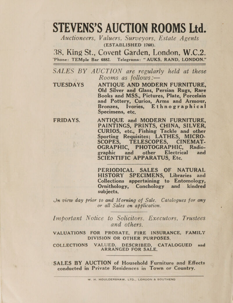 STEVENS’S AUCTION ROOMS Ltd. Auctioneers, Valuers, Surveyors, Estate Agents (ESTABLISHED 1760). 38, King St., Covent Garden, London, W.C.2. Phone: TEMple Bar 6882. Telegrams: “AUKS, RAND, LONDON.” SALES BY AUCTION are regularly held at these Rooms as follows :— TUESDAYS ANTIQUE AND MODERN FURNITURE, Old Silver and Glass, Persian Rugs, Rare Books and MSS., Pictures, Plate, Porcelain and Pottery, Curios, Arms and Armour, Bronzes, Ivories, Ethnographical Specimens, etc, FRIDAYS. ANTIQUE and MODERN FURNITURE, PAINTINGS, PRINTS, CHINA, SILVER, CURIOS, etc., Fishing Tackle and other Sporting Requisites; LATHES, MICRO. SCOPES, TELESCOPES, CINEMAT- OGRAPHIC, PHOTOGRAPHIC, Radio- graphic and_ other’ Electrical and SCIENTIFIC APPARATUS, Etc. PERIODICAL SALES OF NATURAL HISTORY SPECIMENS, Libraries and Collections appertaining to Entomology, Ornithology, Conchology and_ kindred subjects. Jn view day prior to and Morning of Sale. Catalogues for any or all Sales on application. Important Notice to Solicitors, Executors, Trustees and others. VALUATIONS FOR PROBATE, FIRE INSURANCE, FAMILY DIVISION OR OTHER PURPOSES. COLLECTIONS VALUED, DESCRIBED, CATALOGUED and ARRANGED FOR SALE. SALES BY AUCTION of Household Furniture and Effects conducted in Private Residences in Town or Country.  W. H. HOULDERSHAW, LTD., LONDON &amp; SOUTHEND