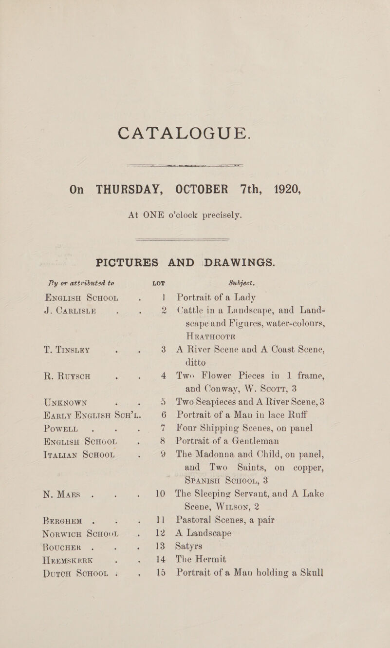      Py or attributed to LOT ENGLISH SCHOOL ; | J. CARLISLE : : 4 T. TINSLEY : ; 3 R. Ruyscu ; : 4 UNKNOWN A 5 EARLY ENGLISH SCH’L. 6 POWELL 7 ENGLISH SCHOOL 8 ITALIAN SCHOOL 9) N. Mags . : : 10 BEeERGHEM ., : ‘ ee NorwicH ScHooL 2) alee BOUCHER . ; 3 13 HREMSK ERK : : 14 DutcH ScHOOL . Ff 15 Subject, Portrait of a Lady Cattle in a Landscape, and Land- scape and Figures, water-colours, HBATHCOTE A River Scene and A Coast Scene, ditto Two Flower Pieces in 1 frame, and Conway, W. Scort, 3 Two Seapieces and A River Scene, 3 Portrait of a Man in lace Ruff Four Shipping Scenes, on panel Portrait of a Gentleman The Madonna and Child, on panel, and Two Saints, on copper, SPANISH SCHOOL, 3 The Sleeping Servant, and A Lake Scene, WiLson, 2 Pastoral Scenes, a pair A Landscape Satyrs The Hermit Portrait of a Man holding a Skull