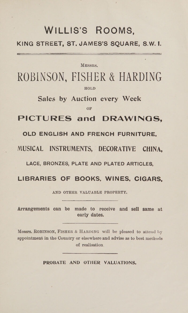 WILLIS’S ROOMS, KING STREET, ST. JAMES’S SQUARE, S.W. I. MESSRS, ROBINSON, FISHER &amp; HARDING HOLD Sales by Auction every Week OF PICTURES and DRAWINGS, OLD ENGLISH AND FRENCH FURNITURE, MUSICAL INSTRUMENTS, DECORATIVE CHINA, LACE, BRONZES, PLATE AND PLATED ARTICLES, LIBRARIES OF BOOKS, WINES, CIGARS, AND OTHER VALUABLE PROPERTY.  Arrangements can be made to receive and sell same at early dates. Messrs. ROBINSON, FISHER &amp; HARDING will be pleased to attend by appointment in the Country or elsewhere and advise as to best methods of realisation. PROBATE AND OTHER VALUATIONS.