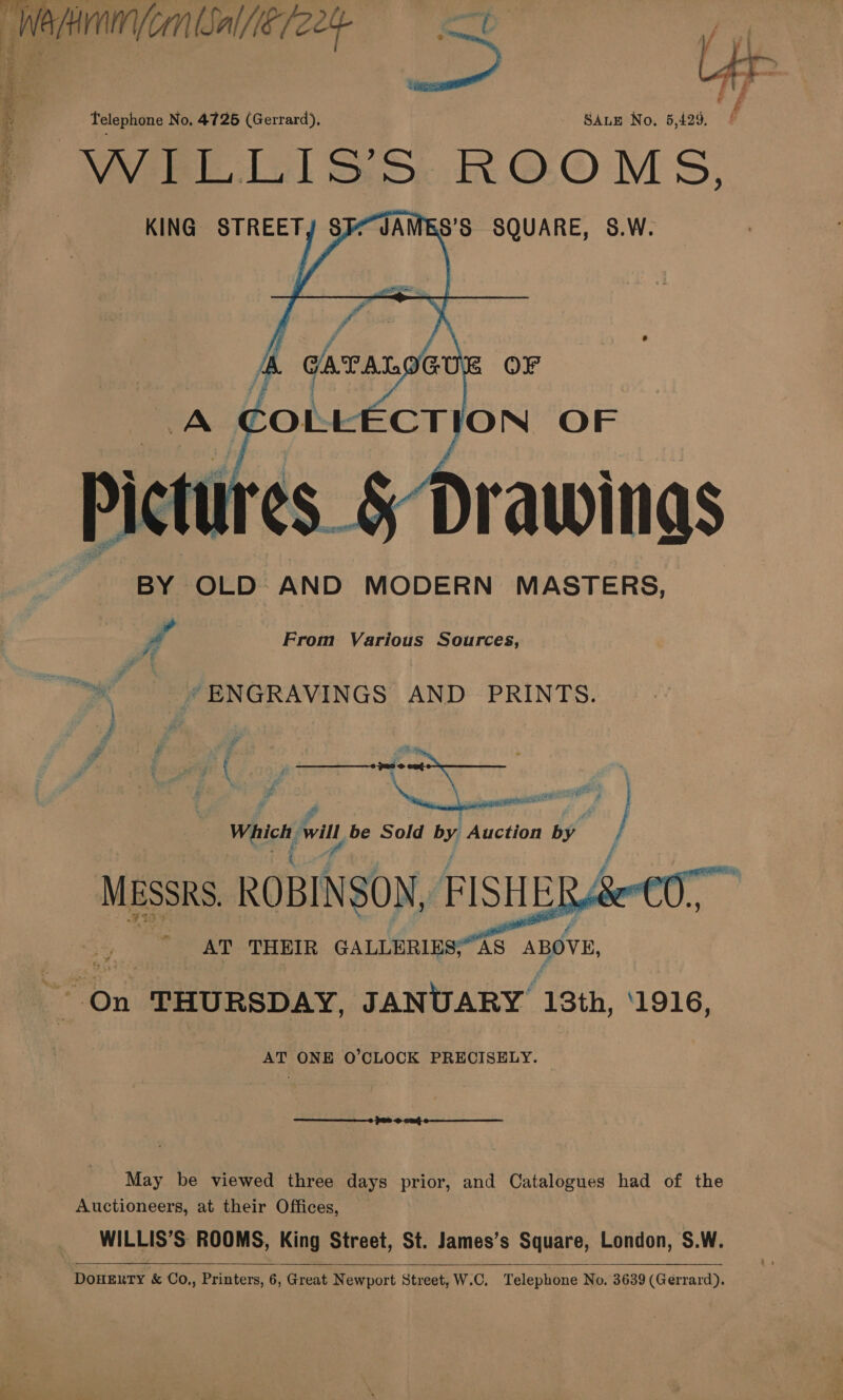  Telephone No. 4726 (Gerrard), SALE No. 5,429. S'S SQUARE, S.W.   KING STREETY $ Drawinas BY OLD AND MODERN MASTERS, From Various Sources, #7 Pe “ENGRAVINGS AND PRINTS. ; ihe i eo ol - Pi - i ; Pare. f joe . ‘ ‘ 7 \ if \ ‘e A ead # y wpatianas ne i, af P goers . Ps é |   or . AT THEIR GALLERIES;“AS er On THURSDAY, JANUARY 13th, ‘1916, AT ONE O’CLOCK PRECISELY. |  May be viewed three days prior, and Catalogues had of the Auctioneers, at their Offices, WILLIS’S ROOMS, King Street, St. James’s Square, London, S.W. DOHERTY &amp; Co,, Printers, 6, Great Newport Street, W.C, Telephone No. 3639 (Gerrard).  