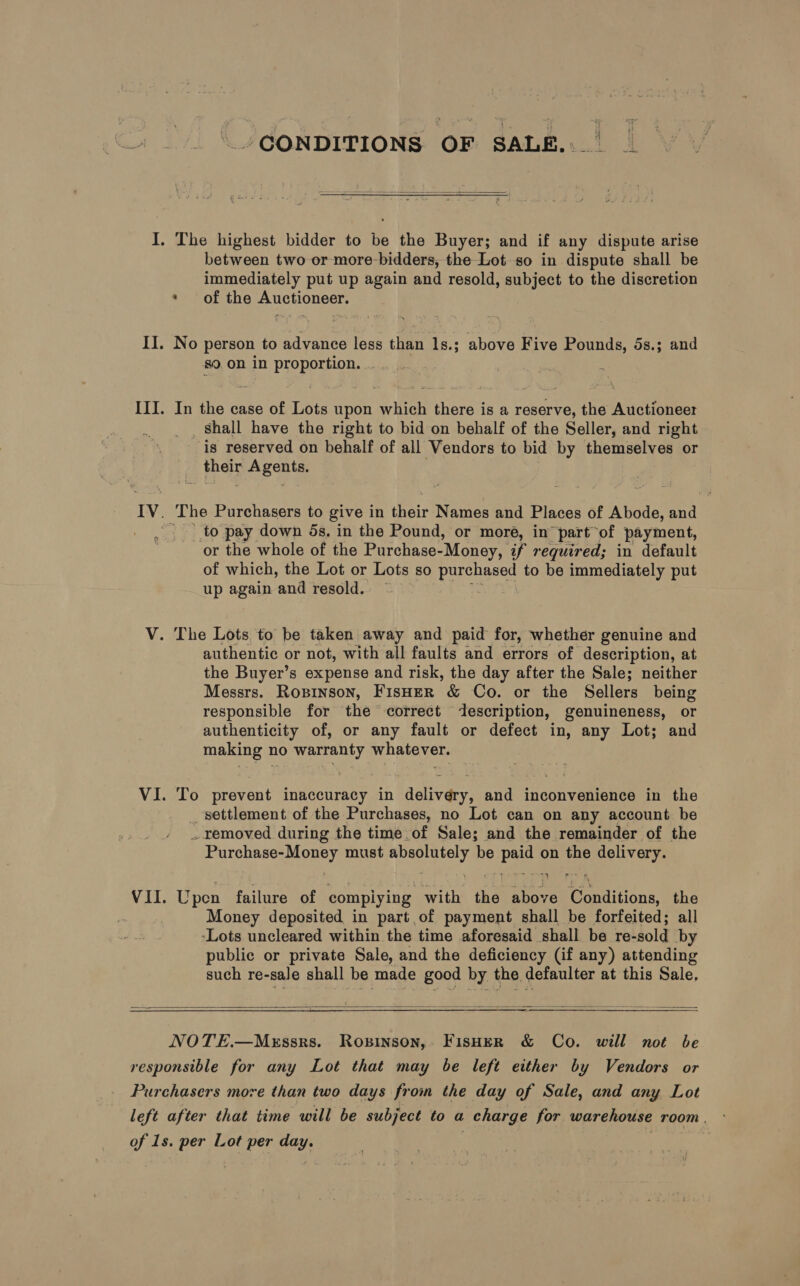 CONDITIONS OF SALE...  I. The highest bidder to be the Buyer; and if any dispute arise between two or more-bidders, the Lot so in dispute shall be immediately put up again and resold, subject to the discretion * of the Auctioneer. II. No person to advance less than 1s.; above Five Pounds, 5s.; and 80 On in proportion. . . III. In the case of Lots upon which there is a reserve, the Auctioneer Shall have the right to bid on behalf of the Seller, and right is reserved on behalf of all Vendors to bid by themselves or phate A gents. | IV. The Purchasers to give in ere Names and Places of Abode, and to pay down 5s, in the Pound, or more, in part of payment, or the whole of the Purchase- ‘Money, if required; in default of which, the Lot or Lots so eae to be immediately put up again and resold. ~~ V. The Lots to be taken away and paid for, whether genuine and authentic or not, with all faults and errors of description, at the Buyer’s expense and risk, the day after the Sale; neither Messrs. Roxpinson, FisHeR &amp; Co. or the Sellers being responsible for the correct ‘description, genuineness, or authenticity of, or any fault or defect in, any Lot; and making no warranty whatever. VI. To prevent inaccuracy in delivery, and inconvenience in the settlement of the Purchases, no Lot can on any account be . removed during the time.of Sale; and the remainder of the Purchase-Money must absolutely be paid on the delivery. VII. Upen failure of compiying with the above Conditions, the . Money deposited in part of payment shall be forfeited; all -Lots uncleared within the time aforesaid shall be re- -sold by public or private Sale, and the deficiency (if any) attending such re-sale shall be made good by the defaulter at this Sale,  NOTE.—MeEssrs. Ropinson,. FisHeR &amp; Co. will not be responsible for any Lot that may be left either by Vendors or Purchasers more than two days from the day of Sale, and any Lot left after that time will be subject to a charge for warehouse room. of 1s. per Lot per day.