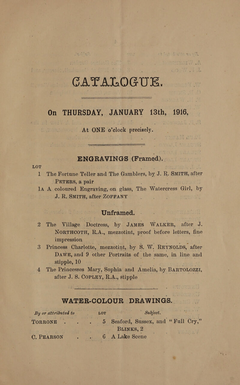 GAPALOGUE.   On THURSDAY, JANUARY 13th, 1916, At ONE o’clock precisely. ENGRAVINGS» (Framed). LOT 1 The Barinite Teller and The Gamblers, by Ae R. SMITH, after PETERS, a pair 1A A coloured Engraving, on glass, The Watercress Girl, by J. R. SMITH, after ZOFFANY Unframed. 2 The Village “Doctress, by JAMES WALKER, after J. NorvTHCOTH, R.A., mezzotint, proof before letters, fine impression 3 Princess Charlotte, ‘mezzotint, by S. W. REYNOLDS, after DAWE, and 9 other Portraits of the same, in line and stipple, 10 A The Princesses Mary, Sophia and Amelia, by BARTOLOZz1, after J. 8. COPLEY, R.A., meppl WATER-COLOUR | DRAWINGS. By or attributed t Zo ee DOE Subject. TORRONE . hi 6 H) Seated, Sussex, and “ Full Ory” BLINKS, 2 C, PEARSON : + 6 _A Lake Scene