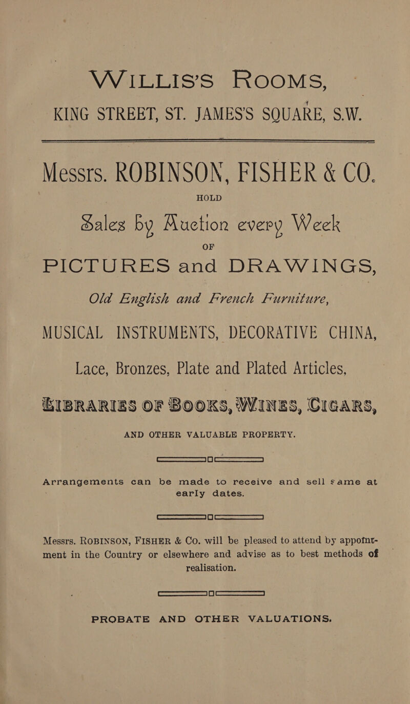 VVIELIsS IKOOMS, ~*~ KING STREET, ST. JAMES'S SQUARE, S.W. — Messrs. ROBINSON, FISHER &amp; CO.  HOLD Sales by Auction every Week PICTURES and DRAWINGS, Old English and French Furniture, MUSICAL INSTRUMENTS, DECORATIVE CHINA, Lace, Bronzes, Plate and Plated Articles, IBRARIES OF BOOKS, WINES, CIGARS, AND OTHER VALUABLE PROPERTY. ee Arrangements can be made to receive and sell same at early dates. 0) Messrs. ROBINSON, FISHER &amp; Co. will be pleased to attend by appofnt- realisation. Feuncanamernmcmamiesca | | RBS: cr eamenecnna | PROBATE AND OTHER VALUATIONS.