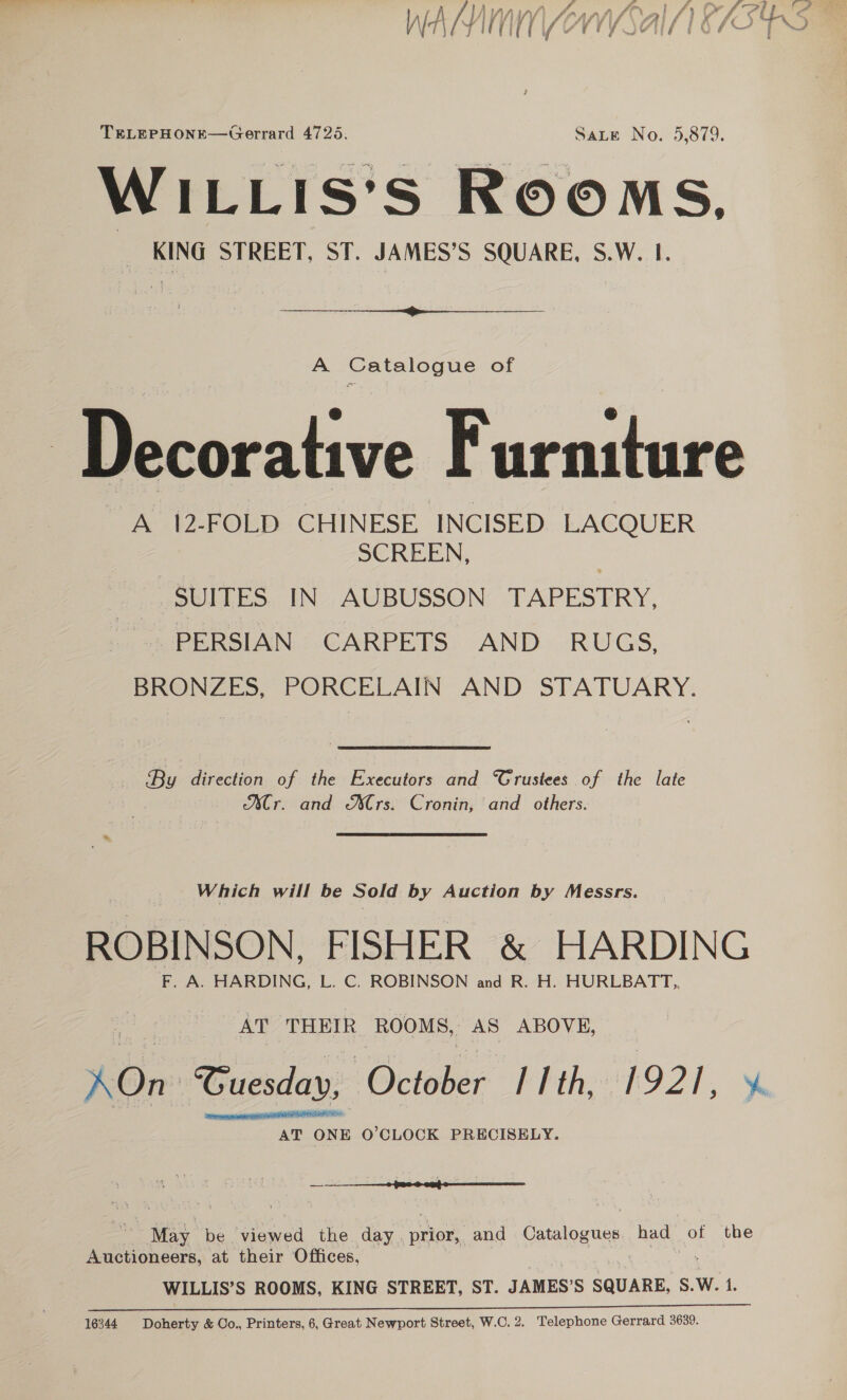 TELEPHONE—Gerrard 4725. Sate No. 5,879. WILLIS'S ROOMS, _ KING STREET, ST. JAMES’S SQUARE, S.W. I.  A Catalogue of &amp; @ Decorative Furniture A 12-FOLD CHINESE INCISED LACQUER SCREEN, | SUITES IN AUBUSSON TAPESTRY, PERSIAN CARPETS AND RUGS, BRONZES, PORCELAIN AND STATUARY. By direction of the Executors and Trustees of the late Mr. and Mrs. Cronin, and others. Which will be Sold by Auction by Messrs. ROBINSON, FISHER &amp; HARDING F. A. HARDING, L. C. ROBINSON and R. H. HURLBATT,, AT THEIR ROOMS, AS ABOVE, On: Cuesday, October hth, 1921, ¥ AT ONE O’CLOCK PRECISELY.  May “be viewed the day. prior, and aes had of the andiohects: at their Offices, WILLIS’S ROOMS, KING STREET, ST. JAMES’S SQUARE, S. W. 1. 16344 Doherty &amp; Co., Printers, 6,Great Newport Street, W.C. 2. Telephone Gerrard 3639.