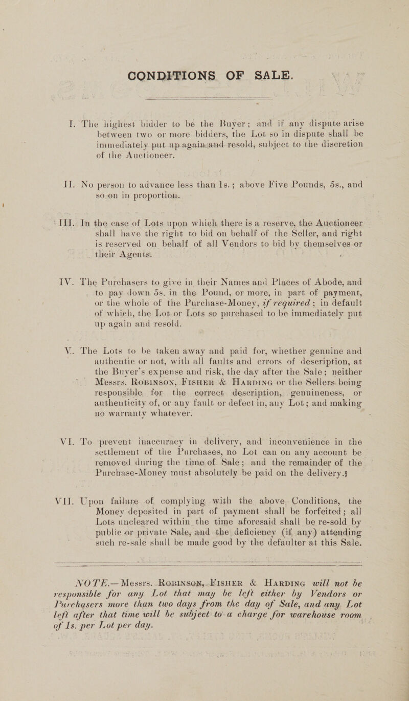 CONDITIONS OF SALE.  I. The highest bidder to be the Buyer: and if any dispute arise bemaeen two or more bidders, the Lot so in dispute shall be immediately put up againcand. ‘resold, subject to the discretion of the Auctioneer. If. No person to advance less than 1s.; above Five Pounds, 5s., and so on in proportion. ‘ILI. In the case of Lots upon which there is a reserve, the Auctioneer } shall have the right to bid on behalf of the Seller, and right is reserved on pehates of all Vendors to bid by themselves or _ their Agents. d IV. The Purchasers to give in their Names and Places of Abode, and to pay down ds. in the Pound, or more, in part of payment, or the whole of the Purchase- Money, if required ; in default of which, the Lot or Lots so purchased to be immediately put up again ‘and resold. V. The Lots to be taken away and paid for, whether genuine and authentic or not, with all faults and errors of description, at the Buyer’s expense and risk, the day after the Sale; neither Messrs. Ropinson, Fisuer &amp; Harpine or the Sellers being responsible for the correct description, genuineness, or authenticity of, or any fault or defect in, any Lot; and making no warranty whatever. VI. To prevent imaceuracy in delivery, and inconvenience in the settlement of the Purchases, no Lot can on any account be | removed during the time of Sale; and the remainder of the Purchase-Money must absolutely be paid on the delivery.: VII. Upon failure. of complying with the above. Conditions, the Money deposited in part of payment shall be forfeited; all Lots unclear ed within the time aforesaid shall be re- -sold by public or private Sale, and the deficiency (if any) attending such re-sale shall be made good by the defaulter at this Sale.   NOTE.— Messrs. RoBInson,.FISHER &amp; Harpbine will not be responsible for any Lot that may be left either by Vendors or Purchasers more than two days from the day of Sale, and any Lot left after that time will be subject to-a charge for warehouse room. of Is. per rea day. if