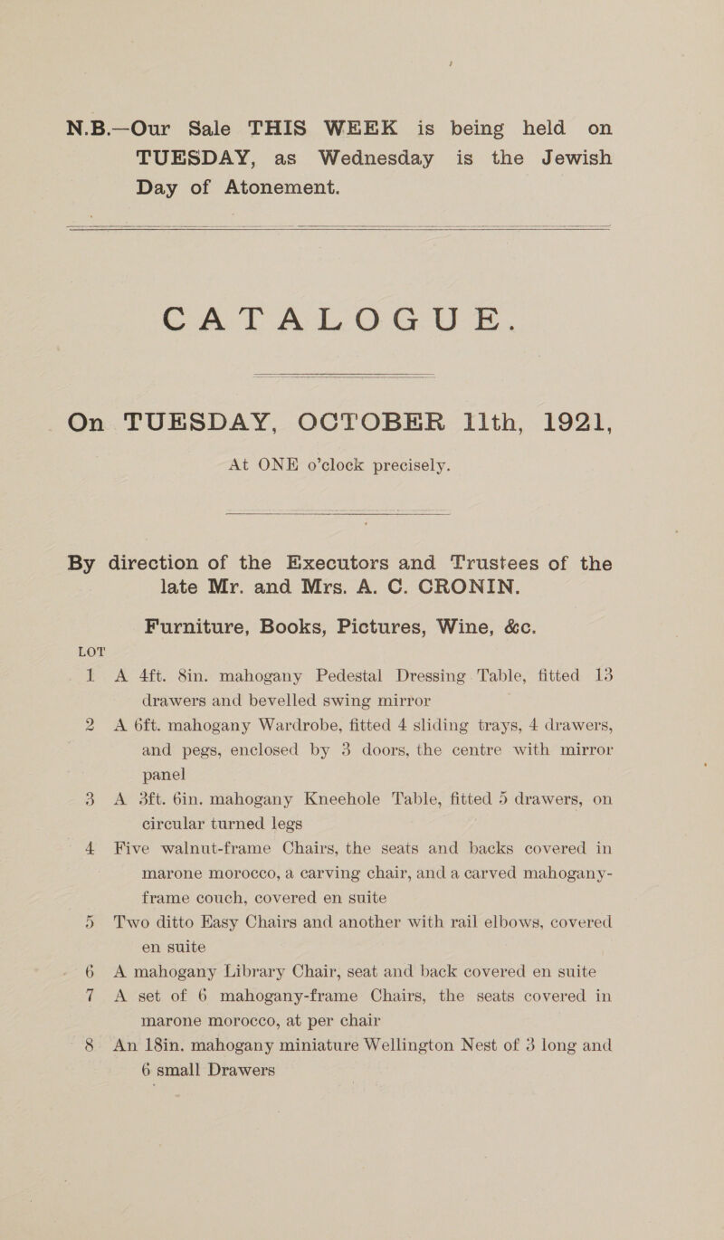 N.B.—Our Sale THIS WEEK is being held on TUESDAY, as Wednesday is the Jewish Day of Atonement.   CATALOGUE.  On TUESDAY, OCTOBER Ilth, 1921, At ONE o’clock precisely. By direction of the Executors and Trustees of the late Mr. and Mrs. A. C. CRONIN. Furniture, Books, Pictures, Wine, &amp;c. LOT | 1 <A 4ft. 8in. mahogany Pedestal Dressing. Table, fitted 13 drawers and bevelled swing mirror 2 A oft. mahogany Wardrobe, fitted 4 sliding trays, 4 drawers, and pegs, enclosed by 3 doors, the centre with mirror panel 3 A dft. bin. mahogany Kneehole ae fitted 5 drawers, on circular turned legs - 4 Five walnut-frame Chairs, the seats and backs covered in marone morocco, a carving chair, and a carved mahogany- frame couch, covered en suite 5 Two ditto Easy Chairs and another with rail elbows, covered en suite 6 A mahogany Library Chair, seat and back covered en suite 7 A set of 6 mahogany-frame Chairs, the seats covered in marone morocco, at per chair 8 An 18in. mahogany miniature Wellington Nest of 3 long and 6 small Drawers