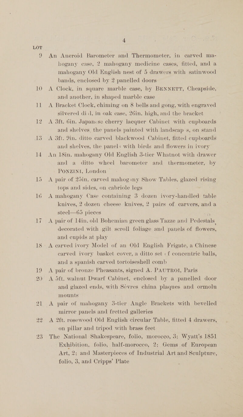 9 10 a 12 15 16 Eyl 4 An Aneroid Barometer and Thermometer, in carved ma- hogany case, 2 mahogany medicine cases, fitted, and a mahogany Old English nest of 5 drawers with satinwood bands, enclosed by 2 panelled doors A Clock, in square marble case, by BENNETT, Cheapside, and another, in shaped marble case A Bracket Clock, chiming on 8 bells and gong, with engraved silvered diil, in oak case, 26in. high, and the bracket A 3ft. bin. Japanese cherry lacquer Cabinet with cupboards and shelves, the panels painted with landscap-s, on stand A oft. 9in. ditto carved blackwood Cabinet, fitted cupboards and shelves, the panels with birds and flowers in ivory An 18in. mahogany Old English 3-tier Whatnot with drawer and a ditto wheel barometer and thermometer, by PONZINI, London A pair of 25in. carved mahoginy Show Tables, glazed rising tops and sides, on cabriole legs A mahogany Case containing 3 dozen ivory-handled table knives, 2 dozen cheese knives, 2 pairs of carvers, and a steel  65 pieces e A pair of I4in. old Bohemian green glass Tazze and Pedestals. decorated with gilt scroll foliage and panels of flowers, and cupids at play A earved ivory Model of an Old English Frigate, a Chinese carved ivory basket cover, a ditto set «f concentric balls, and a spanish carved tortoiseshell comb A pair of bronze Pheasants, signed A. PAUTROI, Paris A oft. walnut Dwarf Cabinet, enclosed by a panelled door and glazed ends, with Sevres china plaques and ormolu mounts A pair of mahogany 3-tier Angle Brackets with bevelled mirror panels and fretted galleries A 2tt. rosewood Old English circular Table, fitted 4 drawers, on pillar and tripod with brass feet The National Shakespeare, folio, morocco, 3; Wyatt’s 1851 Exhibition, folio, half-morocco, 2; Gems of European Art, 2; and Masterpieces of Industrial Art and Sculpture,