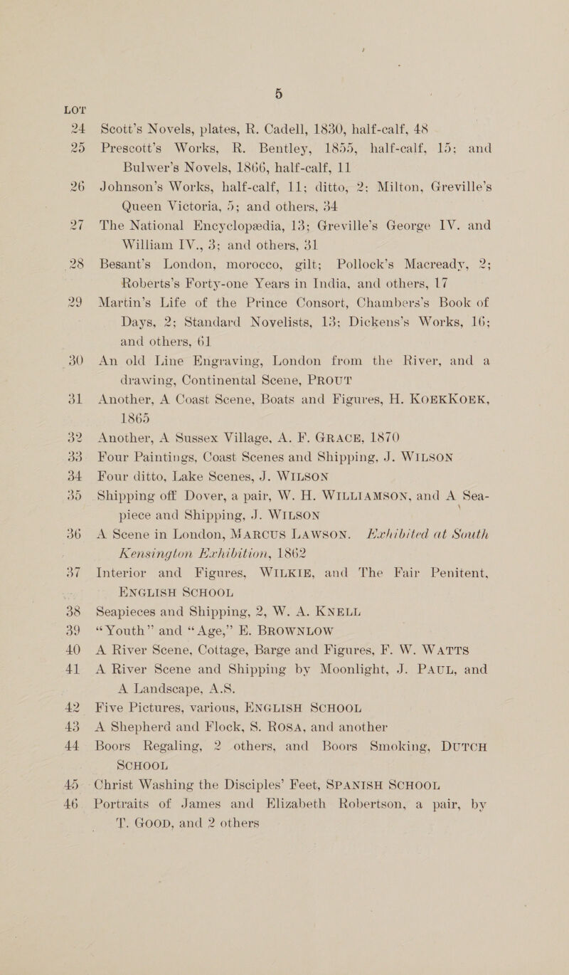 Scott’s Novels, plates, R. Cadell, 1830, half-calf, 48 Prescott’s Works, R. Bentley, 1855, half-calf, 15; and Bulwer’s Novels, 1866, half-calf, 11 Johnson’s Works, half-calf, 11; ditto, 2: Milton, Greville’s Queen Victoria, 5; and others, 34 The National Encyclopedia, 13; Greville’s George IV. and William IV., 3; and others, 31 Besant’s London, morocco, gilt; Pollock’s Macready, 2; Roberts’s Forty-one Years in India, and others, 17 Martin’s Life of the Prince Consort, Chambers’s Book of Days, 2; Standard Novelists, 13; Dickens’s Works, 16; and others, 61 An old Line Engraving, London from the River, and a drawing, Continental Scene, PROUT Another, A Coast Scene, Boats and Figures, H. KOEKKOEK, 1865 Another, A Sussex Village, A. F. GRACE, 1870 Four Paintings, Coast Scenes and Shipping, J. WILSON Four ditto, Lake Scenes, J. WILSON Shipping off Dover, a pair, W. H. WILLIAMSON, and A Sea- piece and Shipping, J. WILSON A Scene in London, MARCUS LAWSON. Haxhibited at South Kensington Exhibition, 1862 Interior and Figures, WILKIE, and The Fair Penitent, ENGLISH SCHOOL Seapieces and Shipping, 2, W. A. KNELL “Youth” and “Age,” E. BROWNLOW A River Scene, Cottage, Barge and Figures, F. W. WATTS A River Scene and Shipping by Moonlight, J. PAUL, and A Landscape, A.S. Five Pictures, various, ENGLISH SCHOOL A Shephera and Flock, 8. ROSA, and another Boors Regaling, 2 others, and Boors Smoking, DUTCH SCHOOL Christ Washing the Disciples’ Feet, SPANISH SCHOOL Portraits of James and Elizabeth Robertson, a pair, by T. GooD, and 2 others