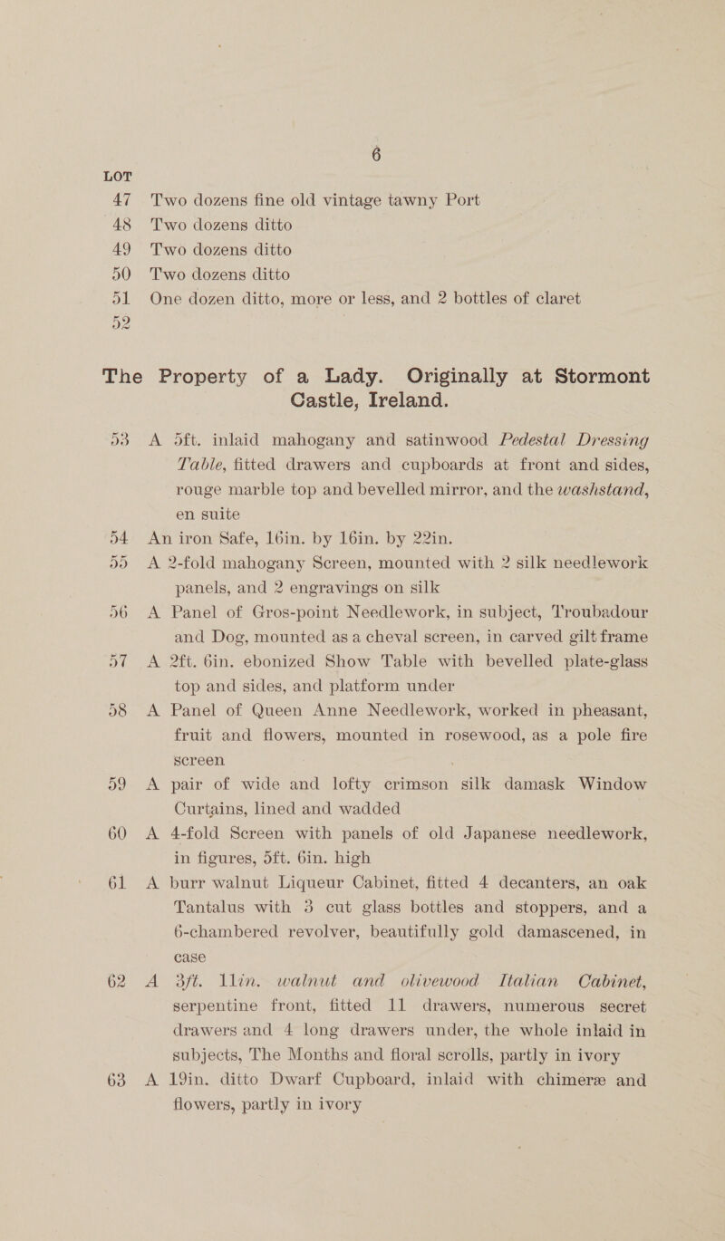 Do 63 Castle, Ireland. Table, fitted drawers and cupboards at front and sides, rouge marble top and bevelled mirror, and the washstand, en suite A A A panels, and 2 engravings on silk Panel of Gros-point Needlework, in subject, Troubadour and Dog, mounted as a cheval screen, in carved gilt frame 2ft. bin. ebonized Show Table with bevelled plate-glass top and sides, and platform under Panel of Queen Anne Needlework, worked in pheasant, fruit and flowers, mounted in rosewood, as a pole fire screen pair of wide and lofty crimson silk damask Window Curtains, lined and wadded 4-fold Screen with panels of old Japanese needlework, in figures, dft. 6in. high burr walnut Liqueur Cabinet, fitted 4 decanters, an oak Tantalus with 3 cut glass bottles and stoppers, and a 6-chambered revolver, beautifully gold damascened, in case aft. lin. walnut and olivewood Italian Cabinet, Serpentine front, fitted 11 drawers, numerous secret drawers and 4 long drawers under, the whole inlaid in subjects, The Months and floral scrolls, partly in ivory 19in. ditto Dwarf Cupboard, inlaid with chimerz and flowers, partly in ivory