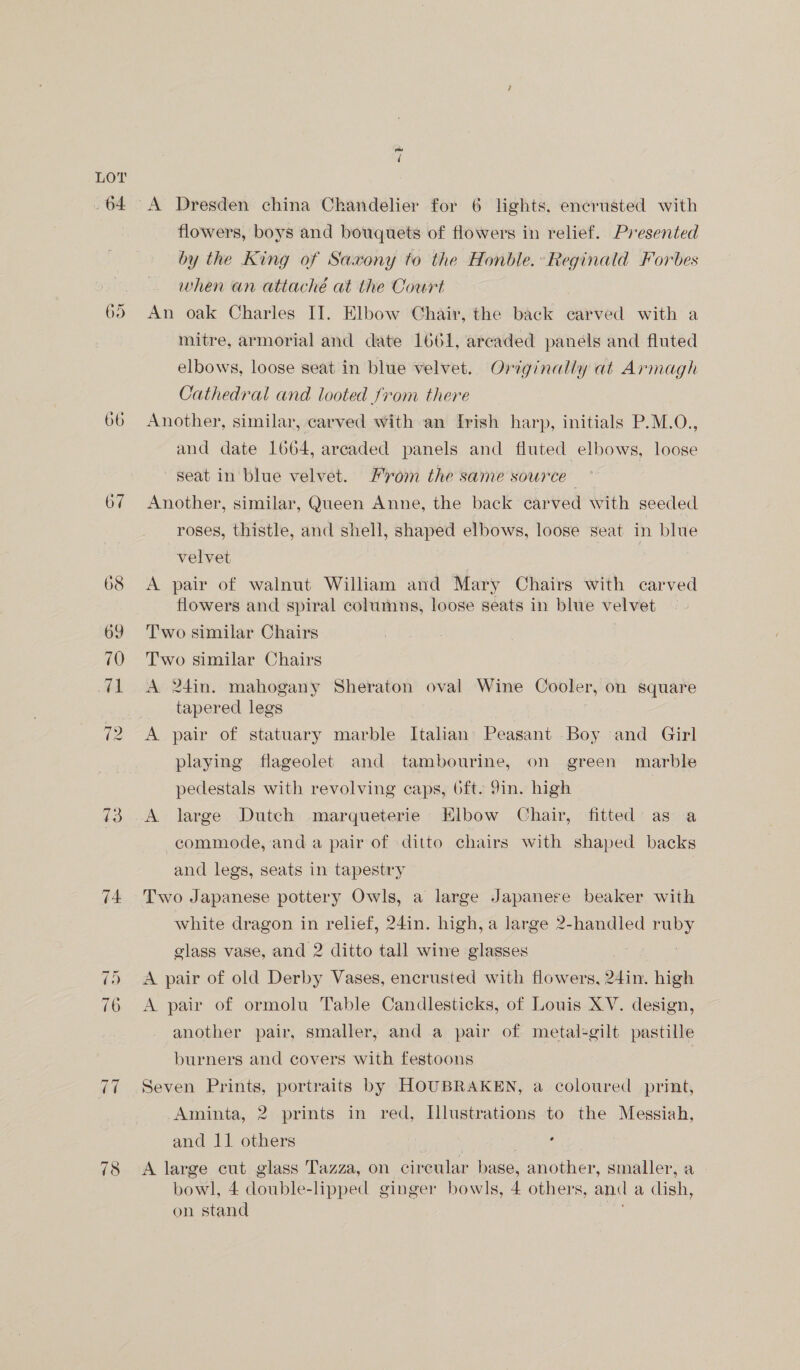 LOY 64 65 (oP) oe (s 74 t SSI Oo O ai ~t “A Dresden china Chandelier for 6 lights, encrusted with flowers, boys and bouquets of flowers in relief. Presented by the King of Saxony to the Honble.»Reginald Forbes when an attaché at the Court An oak Charles II. Elbow Chair, the back carved with a mitre, armorial and date 1661, arcaded panels and fluted elbows, loose seat in blue velvet. Originally at Armagh Cathedral and looted from there Another, similar, carved with an Irish harp, initials P.M.O., and date 1664, arcaded panels and fluted elbows, loose seat in blue velvet. rom the same source - Another, similar, Queen Anne, the back carved with seeded roses, thistle, and shell, shaped elbows, loose seat in blue velvet A pair of walnut William and Mary Chairs with carved flowers and spiral columns, loose seats in blue velvet Two similar Chairs Two similar Chairs A 24in. mahogany Sheraton oval Wine Cooler, on square tapered legs ae A pair of statuary marble Italian’ Peasant Boy and Girl playing flageolet and tambourine, on green marble pedestals with revolving caps, 6ft. 9in. high , A large Dutch marqueterie Elbow Chair, fitted as a commode, and a pair of ditto chairs with shaped backs and legs, seats in tapestry Two Japanese pottery Owls, a large Japanere beaker with white dragon in relief, 24in. high, a large 2-handled ruby glass vase, and 2 ditto tall wine glasses Ae | A pair of old Derby Vases, encrusted with flowers, 24in. high A pair of ormolu Table Candlesticks, of Louis XV. design, another pair, smaller, and a pair of metal-gilt pastille burners and covers with festoons Seven Prints, portraits by HOUBRAKEN, a coloured print, Aminta, 2 prints in red, Illustrations to the Messiah, and 11 others . A large cut glass Tazza, on circular base, another, smaller, a bowl, 4 double-lipped ginger bowls, 4 others, and a dish, on stand ;