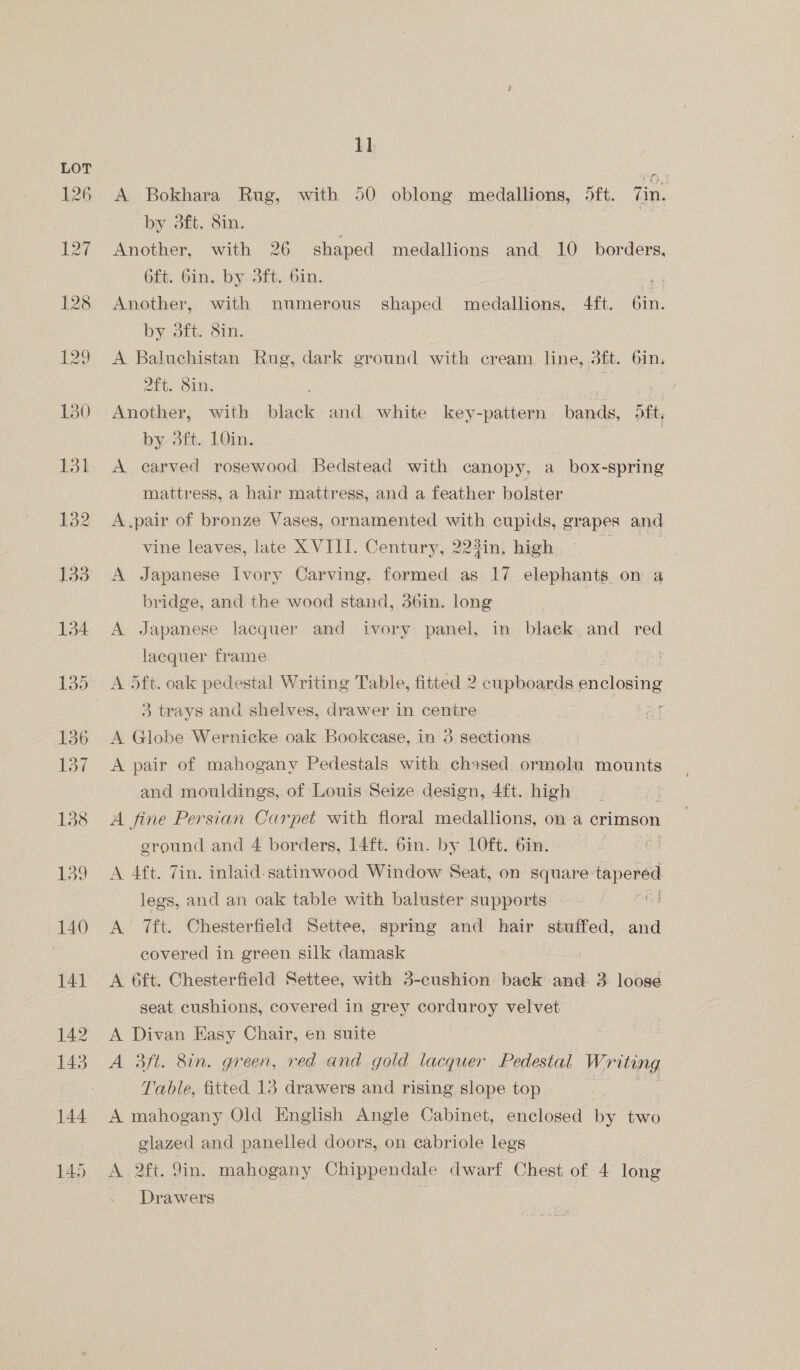 A Bokhara Rug, with 50 oblong medallions, 5ft. Zin. by 3ft. 8in. Another, with 26 shaped medallions and 10 borders, 6ft. 6in. by sft. bin. | Another, with numerous’ shaped medallions, 4ft. 6in. by sti. Sun, A Baluchistan Rug, dark ground with cream line, 3ft. 6in. hts OUMs | anki Another, with iaok and white key-pattern bands, bt, by 3fit.. LOin. | A carved rosewood Bedstead with canopy, a box-spring mattress, a hair mattress, and a feather bolster A.pair of bronze Vases, ornamented with cupids, grapes and vine leaves, late X VIII. Century, 223in, high. E A Japanese Ivory Carving, formed as 17 elephants on a bridge, and the wood stand, 36in. long A Japanese lacquer and ivory. panel, in blaek. and red lacquer frame Ee st A 5ft. oak pedestal Writing Table, fitted 2 cupboards enclosing 3 trays and shelves, drawer in centre eee | A Globe Wernicke oak Bookease, in 3 sections A pair of mahogany Pedestals with chased ormolu mounts and mouldings, of Louis Seize design, 4ft. high A fine Persian Carpet with floral medallions, on a crimson ground and 4 borders, 14ft. 6in. by LOft. 6in. i A 4ft. 7in. inlaid-satinwood Window Seat, on square: tapered legs, and an oak table with baluster supports o A 7ft. Chesterfield Settee, spring and hair stuffed, and covered in green silk damask A 6ft. Chesterfield Settee, with 3-cushion back and. 3. loose seat cushions, covered in grey corduroy velvet A Divan Easy Chair, en suite A 3ft. 8in. green, red and gold lacquer Pedestal Writing Table, fitted 13 drawers and rising slope top : A mahogany Old English Angle Cabinet, enclosed by two glazed and panelled doors, on cabriole legs A 2ft. 9in. mahogany Chippendale dwarf Chest of 4 long Drawers | |