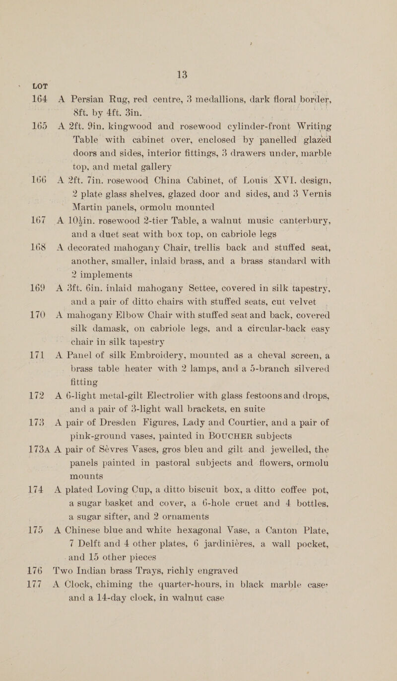 LOT 164 A Persian Rug, red centre, 3 medallions, dark floral border, Sft. by 4ft. din. 165 A 2ft. Yin. kingwood and rosewood cylinder front Writing Table with cabinet over, enclosed by panelled glazed doors and sides, interior fittings, 3 drawers under, eu top, and metal gallery 166 A 2ft. 7in. rosewood China Cabinet, of Louis XVI. design, 2 plate glass shelves, glazed door and sides, and 3. Vernis Martin panels, ormolu mounted 167 A 103in. rosewood 2-tier Table, a walnut music canterbury, and a duet seat with box top, on cabriole legs 168 <A decorated mahogany Chair, trellis back and stuffed seat, another, smaller, inlaid brass, and a brass standard with 2 implements © 169 A 3ft. 6in. inlaid mahogany Settee, covered in silk tapestry, and a pair of ditto chairs with stuffed seats, cut velvet 170 A mahogany Elbow Chair with stuffed seat and back, covered silk damask, on cabriole legs, and a circular-back easy chair in silk tapestry 171 A Panel of silk Embroidery, mounted as a cheval screen, a _ brass table heater with 2 lamps, and a 5-branch silvered fitting 172 A 6-light metal-gilt Electrolier with glass festoons and drops, and a pair of 3-light wall brackets, en suite | 173 A pair of Dresden Figures, Lady and Courtier, and a pair of pink-ground vases, painted in BOUCHER subjects 1734 A pair of Sevres Vases, gros bleu and gilt and. jewelled, the panels painted in pastoral subjects and flowers, ormolu mounts 174 A plated Loving Cup, a ditto biscuit box, a ditto coffee pot, a sugar basket and cover, a 6-hole cruet and 4 bottles, | a sugar sifter, and 2 ornaments 175 A Chinese blue and white hexagonal Vase, a Canton Plate, 7 Delft and 4 other plates, 6 jardinieres, a wall pocket, and 15 other pieces 176 ‘Two Indian brass Trays, richly engraved 177 A Clock, chiming the quarter-hours, in black marble case: | and a 14-day clock, in walnut case