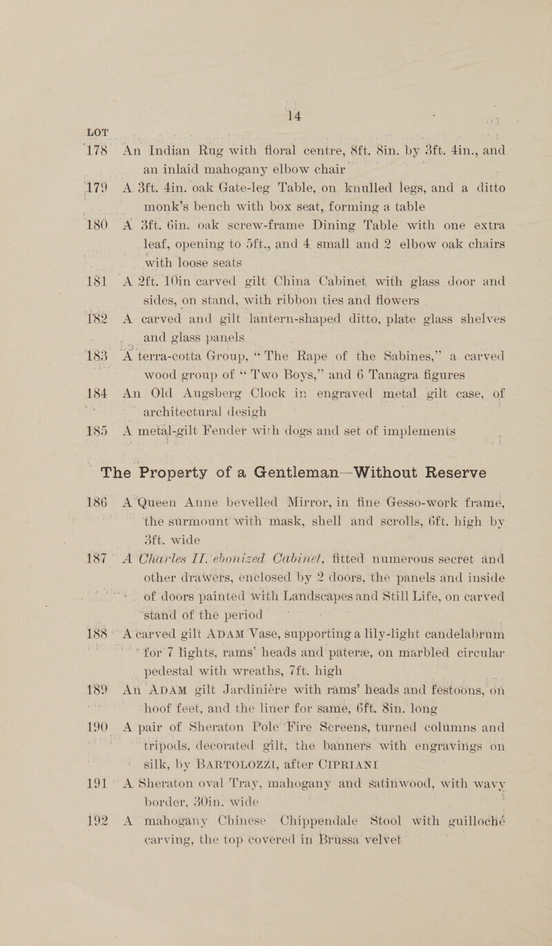 LOT ‘178 An Indian Rug with floral centre, 8ft. 8in. by 3ft. din., and an inlaid mahogany elbow chair 179 A 3ft. 4in. oak Gate-leg Table, on. knulled legs, and a ditto -.. monk’s bench with box seat, forming a table 180 A 3ft. 6in. oak screw-frame Dining Table with one extra leaf, opening to 5ft., and 4 small and 2 elbow oak chairs | with loose seats 181 A 2ft. 10in ‘carved gilt China Cave with glass door and sides, on stand, with ribbon ties and flowers 182 A carved and gilt lantern-shaped ditto, plate glass shelves and glass panels | 183 A terra-cotta Group, “The Rape of the Sabines,” a carved fe wood group of ** Two Boys,” and 6 Tanagra figures 184 An Old Augsberg Clock in engraved metal gilt case, of re ~~ architectural desigh 185° A metal-gilt Fender with dogs and set of implements The Property of a Gentleman—Without Reserve 186 A’Queen Anne bevelled Mirror, in fine Gesso-work frame, | the surmount with mask, shell and scrolls, 6ft. high by oft. wide 187° A Charles II. ebonized Cabinet, fitted numerous secret and other drawers, enclosed by 2 doors, the panels and inside of doors painted with Joes and Still Life, on carved . “stand of the period 188 = carved gilt ADAM Vase, supporting a lily-light candelabrum ee Saran lights, rams’ heads and pater, on marbled circular pedestal with wreaths, 7ft. high 189 An ApDAmM gilt Jardiniére with rams’ heads and festoons, on hoof feet, and the liner for same, 6ft. 8in. long 190 . A pair of Sheraton Pole“Vire Screens, turned columns and on tripods, decorated gilt, the banners with engravings on silk, by BARTOLOZZI, after CIPRIANI 191° A Sheraton oval Tray, mahogany and satinwood, with 7 border, 30in. wide 192. A mahogany Chinese Chippendale Stool with guilloché carving, the top covered in Brussa velvet