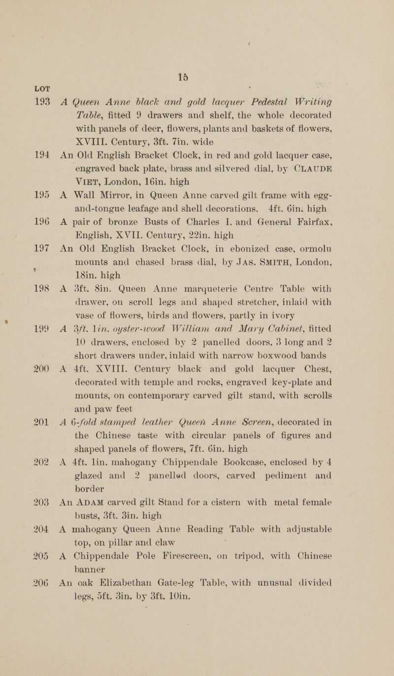 193 194 195 p99 200 201 15 A Queen Anne black and gold lacquer Pedestal Writing Table, fitted 9 drawers and shelf, the whole decorated with panels of deer, flowers, plants and baskets of flowers, XVIII. Century, 3ft. 7in. wide An Old English Bracket Clock, in red and gold lacquer case, engraved back plate, brass and silvered dial, by CLAUDE ViET, London, 16in. high A Wall Mirror, in Queen Anne carved gilt frame with egg- and-tongue leafage and shell decorations. 4ft. 6in. high A pair of bronze Busts of Charles I. and General Fairfax, English, XVII. Century, 22in. high An Old English Bracket Clock, in ebonized case, ormolu mounts and chased brass dial, by JAS. SMITH, London, 18in. high A 3ft. 8in. Queen Anne marqueterie Centre Table with drawer, on scroll legs and shaped stretcher, inlaid with vase of flowers, birds and flowers, partly in ivory A 3ft. lin. oyster-wood William and Mary Cabinet, fitted 10 drawers, enclosed by 2 panelled doors, 3 long and 2 short drawers under, inlaid with narrow boxwood bands A 4ft. XVIII. Century black and gold lacquer Chest, decorated with temple and rocks, engraved key-plate and mounts, on contemporary carved gilt stand, with scrolls and paw feet A 6-fold stamped leather Queen Anne Screen, decorated in the Chinese taste with circular panels of figures and shaped panels of flowers, 7ft. 6in. high glazed and 2 panelled doors, carved pediment and border An ADAM carved gilt Stand for a cistern with metal female busts, 3ft. 3in. high A mahogany Queen Anne Reading Table with adjustable top, on pillar and claw A Chippendale Pole Firescreen, on tripod, with Chinese banner An oak Elizabethan Gate-leg Table, with unusual divided legs, 5ft. 3in. by 3ft. 10in,