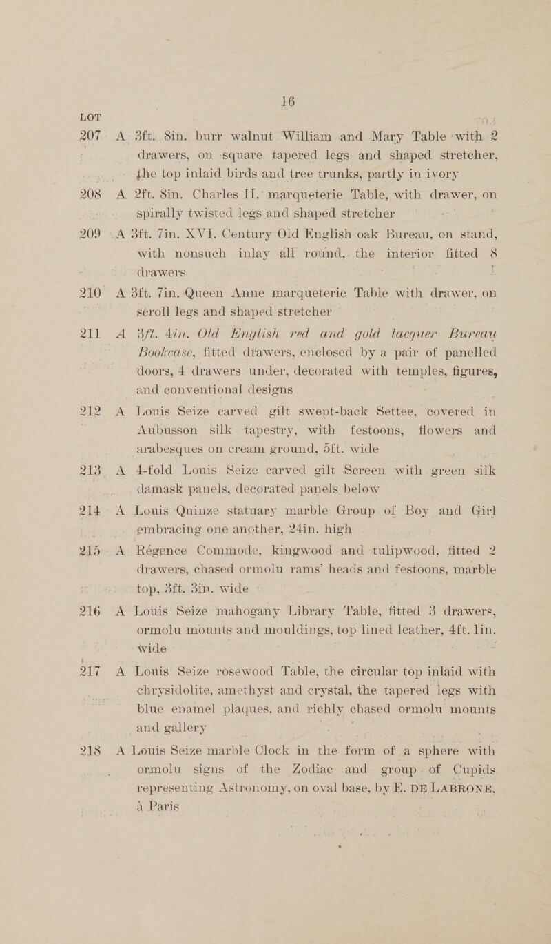 207 209 all 217 218 16 A. 3ft..8in.. burr. walnut. William and.-Mary Table »with 2 drawers, on square tapered legs and shaped stretcher, ‘phe top inlaid birds and tree trunks, partly in ivory A 2ft. 8in. Charles II. marqueterie Table, with drawer, on spirally twisted legs and shaped stretcher A 3ft. Zin. XVI. Century Old English oak Bureau, on stand, with nonsuch inlay all round,. the interior fitted 8 drawers Tae ; A 3ft. Zin. Queen Anne marqueterie Table with drawer, on séroll legs and shaped stretcher A 3ft. din. Old Hnglish red and gold lacquer Bureau Bookcase, fitted drawers, enclosed by a pair of panelled doors, 4 drawers under, decorated with temples, figures, and conventional designs A Louis Seize carved gilt swept-back Settee, covered in Aubusson silk tapestry, with festoons, flowers and arabesques on cream ground, 5ft. wide | A 4-fold Louis Seize carved gilt Screen with green silk damask panels, decorated panels below A Louis Quinze statuary marble Group of Boy and Girl embracing one another, 24in. high drawers, chased ormolu rams’ heads and os marble top,.dft; din. wide A Louis Seize mahogany Library Table, fitted 3 drawers, ormolu mounts and mouldings, top lined leather, 4ft. lin. wide , | A Louis Seize rosewood Table, the circular top inlaid with chrysidolite, amethyst and crystal, the tapered. legs with blue enamel plaques, and richly chased ormolu mounts _and gallery A Louis Seize marble Clock in the form of a sphere with ormolu signs of the Zodiac and group of Cupids representing Astronomy, on oval base, by EK. DE LABRONE, a Paris :