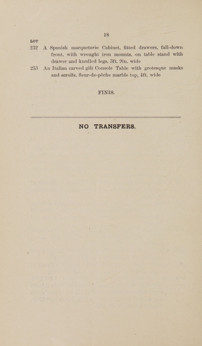 LOT . 232 <A Spanish marqueterie Cabinet, fitted drawers, fall-down front, with wrought iron mounts, on table stand with drawer and knulled legs, 3ft. 9in. wide 233 An Italian carved gilt Console Table with grotesque masks and scrolls, fleur-de-péche marble top, 4ft. wide FINIS.  NO TRANSFERS.