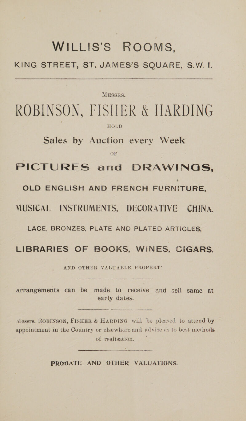WILLIS’S ROOMS. KING STREET, ST. JAMES’S SQUARE, S.W. I.     MESSRS, ROBINSON, FISHER &amp; HARDING HOLD Sales by Auction every Week OF PICTURES and DRAWINGS, OLD ENGLISH AND FRENCH FURNITURE, MUSICAL INSTRUMENTS, DECORATIVE CHINA. LACE, BRONZES, PLATE AND PLATED ARTICLES, LIBRARIES OF BOOKS, WINES, CIGARS. AND OTHER VALUABLE PROPERT: arrangements can be made to receive and sell same at early dates.  Messrs. ROBINSON, FISHER &amp; HARDING will be pleased to attend by appointment in the Country or elsewhere and advise as to best methods of realisation. PROBATE AND OTHER VALUATIONS.