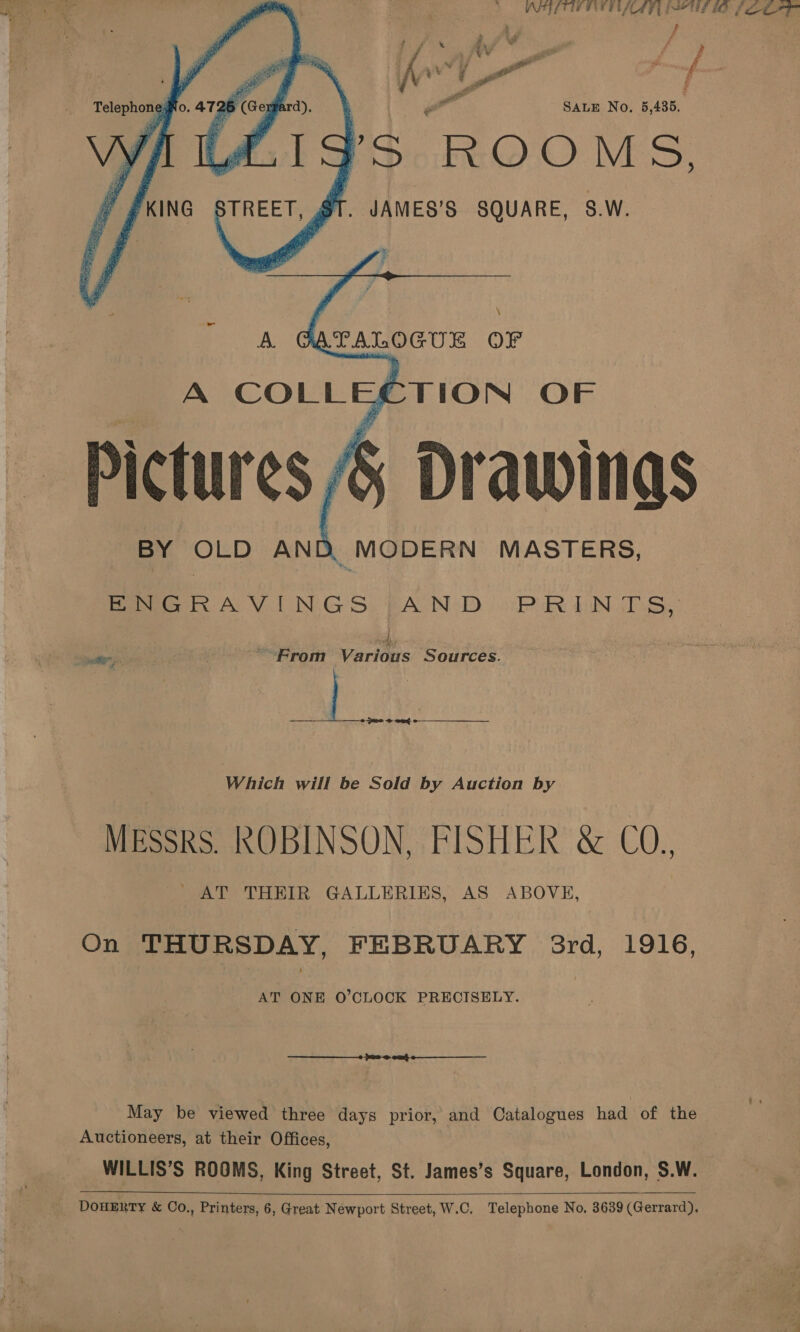     ; wot ¥ 5 ae f ad     5 (Gexgard), SaLE No. 5,435. rIg’s ROOMS, STREET, 1. JAMES’S SQUARE, S.W. to. af i‘,  Telephon e:  es F f we © £#KING Pt y  BY OLD AND. MODERN MASTERS, Pee FOV LN GS) BACON (DD oo Pik Nob Sy 4 oe '-From Various Sources. Ab “> ear Which will be Sold by Auction by MEssRS. ROBINSON, FISHER &amp; CO., ' AT THEIR GALLERIES, AS ABOVE,  On THURSDAY, FEBRUARY 38rd, 1916, AT ONE O’CLOCK PRECISELY. Auctioneers, at their Offices, WILLIS’S ROOMS, King Street, St. James’s Square, London, S.W. 