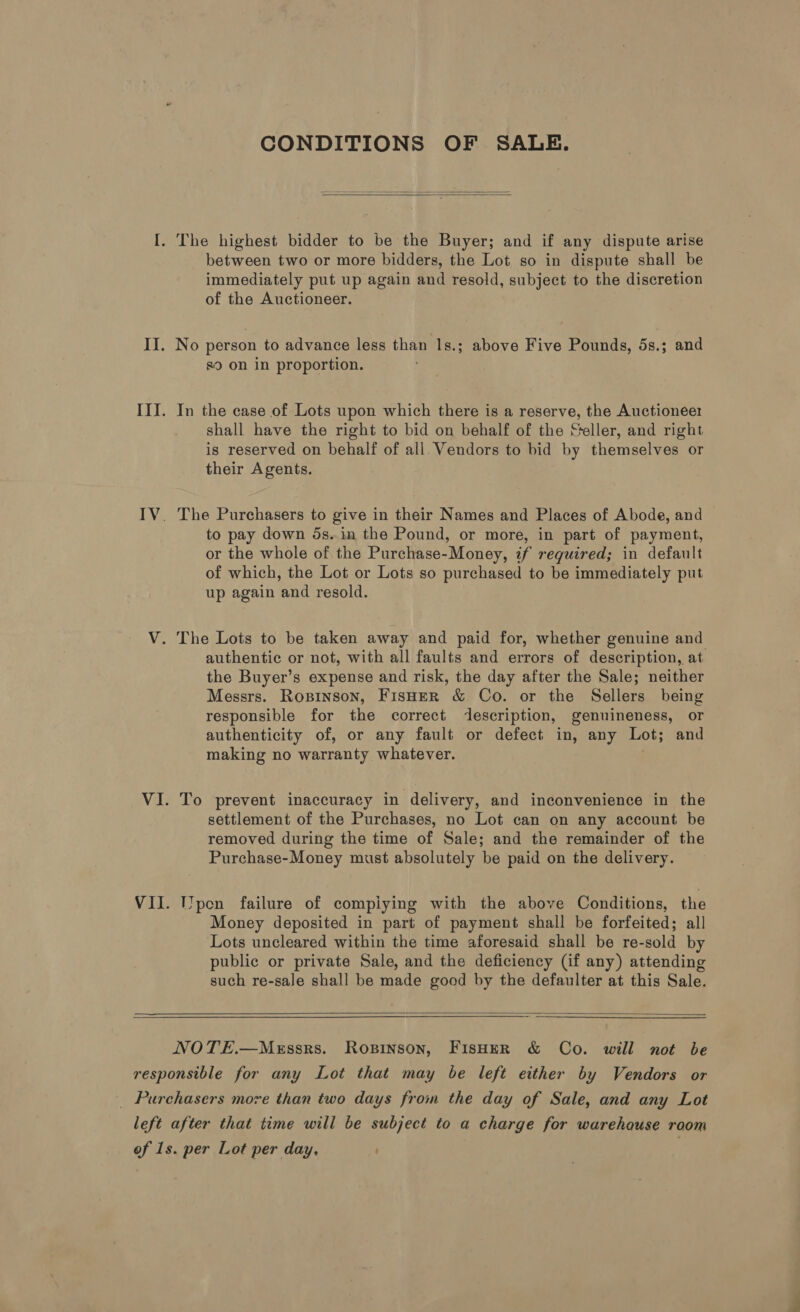 CONDITIONS OF SALE.   between two or more bidders, the Lot so in dispute shall be immediately put up again and resold, subject to the discretion of the Auctioneer. No person to advance less than 1s.; above Five Pounds, 5s.; and s9 on in proportion. In the case of Lots upon which there is a reserve, the Auctioneer shall have the right to bid on behalf of the Geller, and right is reserved on behalf of all. Vendors to bid by themselves or their Agents. The Purchasers to give in their Names and Places of Abode, and to pay down 5s..in the Pound, or more, in part of payment, or the whole of the Purchase-Money, if required; in default of which, the Lot or Lots so purchased to be immediately put up again and resold. authentic or not, with all faults and errors of description, at the Buyer’s expense and risk, the day after the Sale; neither Messrs. Ropinson, FisHer &amp; Co. or the Sellers being responsible for the correct description, genuineness, or authenticity of, or any fault or defect in, any Lot; and making no warranty whatever. To prevent inaccuracy in delivery, and inconvenience in the settlement of the Purchases, no Lot can on any account be removed during the time of Sale; and the remainder of the Purchase-Money must absolutely be paid on the delivery. pen failure of compiying with the above Conditions, the Money deposited in part of payment shall be forfeited; all Lots uncleared within the time aforesaid shall be re-sold by public or private Sale, and the deficiency (if any) attending such re-sale shall be made good by the defaulter at this Sale.  NOTE.—Messrs. Ropinson, FIsHeR &amp; Co. will not be
