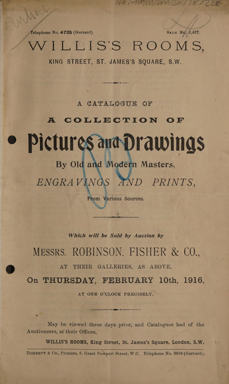  en eR RO Ls | RE ATP PELE MEL COE LOE: FO ihe Code  _ Aeephone No. 4725 (Gerrard) SALE No 5,437. AWILEIS'S ROOMS, KING STREET, ST. JAMES’S SQUARE, S.W. A GATALOGUE OF A COLLECTION OF   Which will be Sold by Auction by MEssRS. ROBINSON. FISHER &amp; CO.. ‘D | | AT vTHRER GALLERIKS, AS ABOVE, On THURSDAY, FEBRUARY 10th, 1916, AT ONE O'CLOCK PRECISELY. May be viewed three days prior, and Catalogues had of the Auctioneers, at their Offices, WILLIS’S ROOMS, King Street, St. James’s Square, London, S.W.