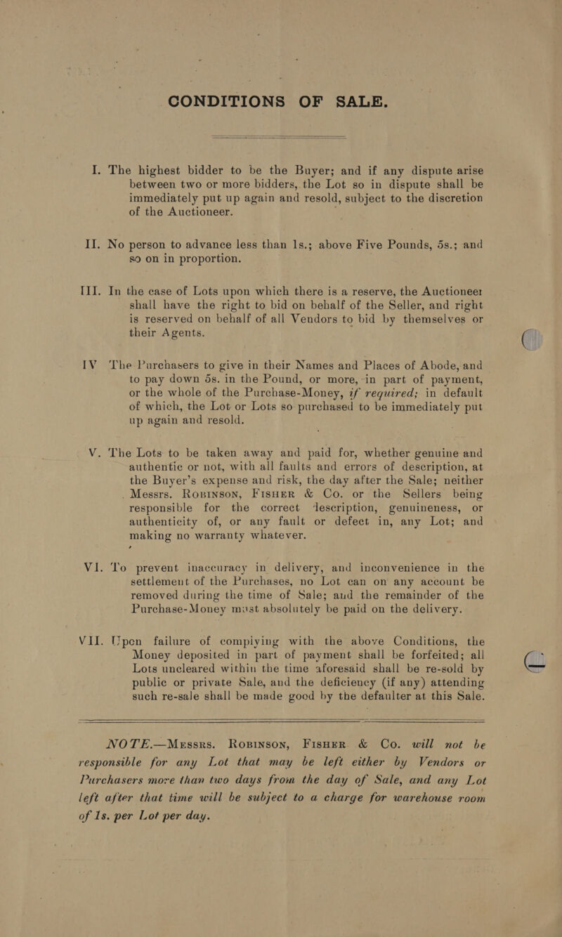 IV CONDITIONS OF SALE.   immediately put up again and resold, subject to the discretion of the Auctioneer. No person to advance less than 1s.; above Five Pounds, 5s.; and s9 on in proportion. In the case of Lots upon which there is a reserve, the Auctioneer shall have the right to bid on behalf of the Seller, and right ig reserved on behalf of all Vendors to bid by themselves or their Agents. The Purchasers to give in their Names and Places of Abode, and to pay down 5s. in the Pound, or more,-in part of payment, or the whole of the Purchase-Money, if required; in default of which, the Lot or Lots so purchased to be immediately put up again and resold. authentic or not, with all faults and errors of description, at the Buyer’s expense and risk, the day after the Sale; neither . Messrs. Ropinson, Fisher &amp; Co. or the Sellers being responsible for the correct description, genuineness, or authenticity of, or any fault or defect in, any Lot; and making no warranty whatever. To prevent inaccuracy in delivery, and inconvenience in the settlement of the Purchases, no Lot can on any account be removed during the time of Sale; aud the remainder of the Purchase-Money must absolutely be paid on the delivery. pen failure of compiying with the above Conditions, the Money deposited in part of payment shall be forfeited; all Lots uncleared within the time aforesaid shall be re-sold by public or private Sale, and the deficiency (if any) attending such re-sale shall be made good by the defaulter at this Sale.   NOTE.—Messrs. Ropinson, Fisuer &amp; Co. will not be