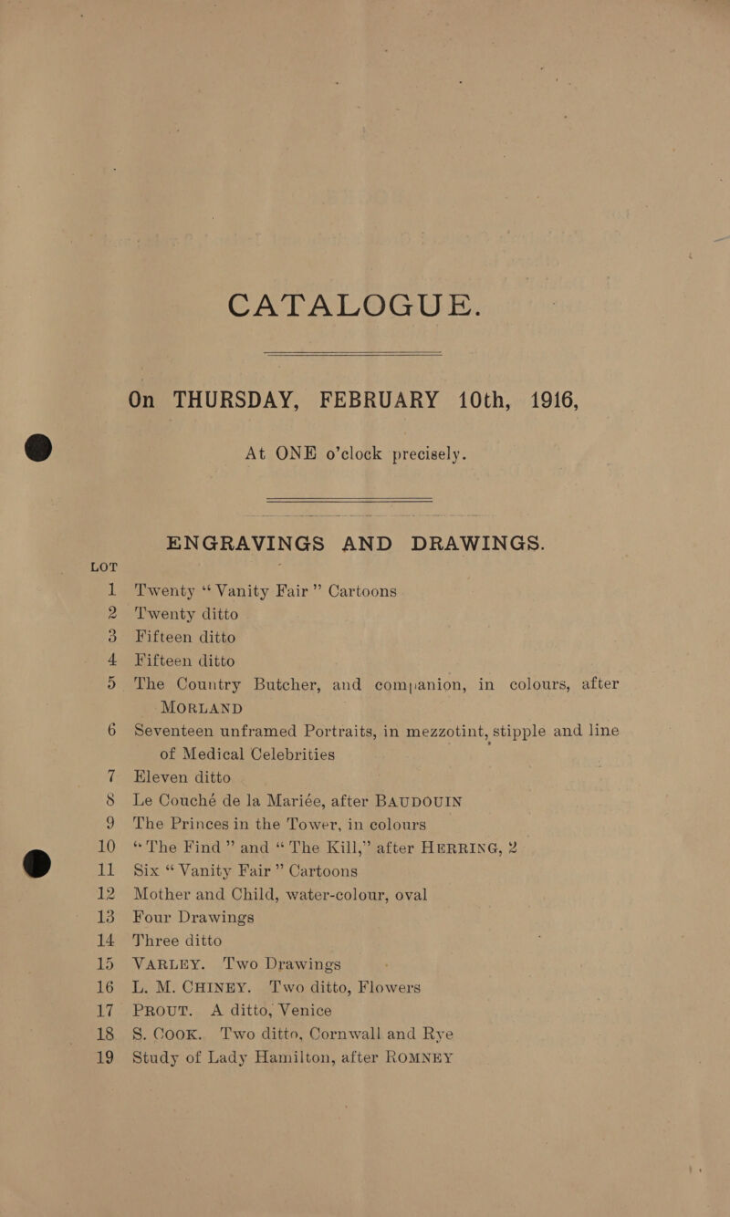 CATALOGUE.   On THURSDAY, FEBRUARY 10th, 1916, @) _ At ONE o’clock precisely.  ENGRAVINGS AND DRAWINGS. LOT : } Twenty ‘“‘ Vanity Fair” Cartoons Twenty ditto Fifteen ditto Fifteen ditto The Country Butcher, and comjanion, in colours, after -MORLAND | Seventeen unframed Portraits, in mezzotint, stipple and line of Medical Celebrities 7 Eleven ditto S Le Couché de la Mariée, after BAUDOUIN 9 The Princes in the Tower, in colours 10 “The Find” and “ The Kill,” after HERRING, 2 a li Six “ Vanity Fair ” Cartoons 12 Mother and Child, water-colour, oval 13. Four Drawings 14 Three ditto 15 VARLEY. Two Drawings 16 L. M. CHINEY. Two ditto, Flowers 17 Prout. A ditto, Venice 18 S. Cook. Two ditto, Cornwall and Rye 19 Study of Lady Hamilton, after ROMNEY Ov BR OF WO FH op)