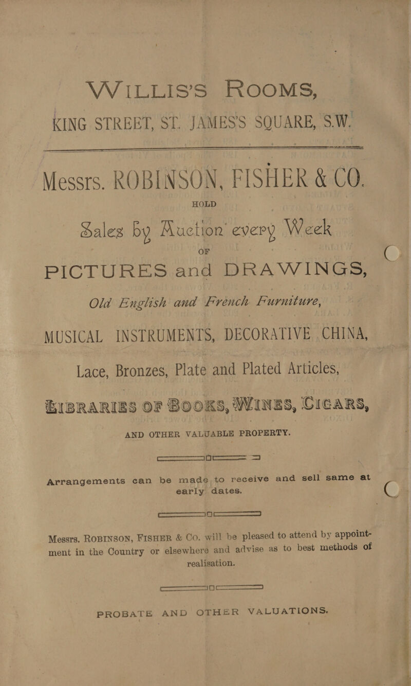 WiILLIS’S ROOMS, KING STREET, ST. JAMES'S SQUARE, S.W.   Messrs. ROBINSON, FISHER &amp; CO. HOLD aleg by ul i every Week PICTURES a DRAWINGS, Old English and Fr bitch Furniture, MUSICAL INSTRUMENTS, DECORATIVE . CHINA, Lace, Bronzes, Plate and Plated Articles, EIBRARIES OF BOOKS, Wines, CicaRs, AND OTHER VALUABLE PROPERTY. See Arrangements can be made to receive and sell same at early dates. @ SSS Messrs. ROBINSON, FISHER &amp; Co. will be pleased to attend by appoint- — ment in the Country or elsewhere and advise as to best methods of realisation. ——9 ——— PROBATE AND OTHER VALUATIONS.