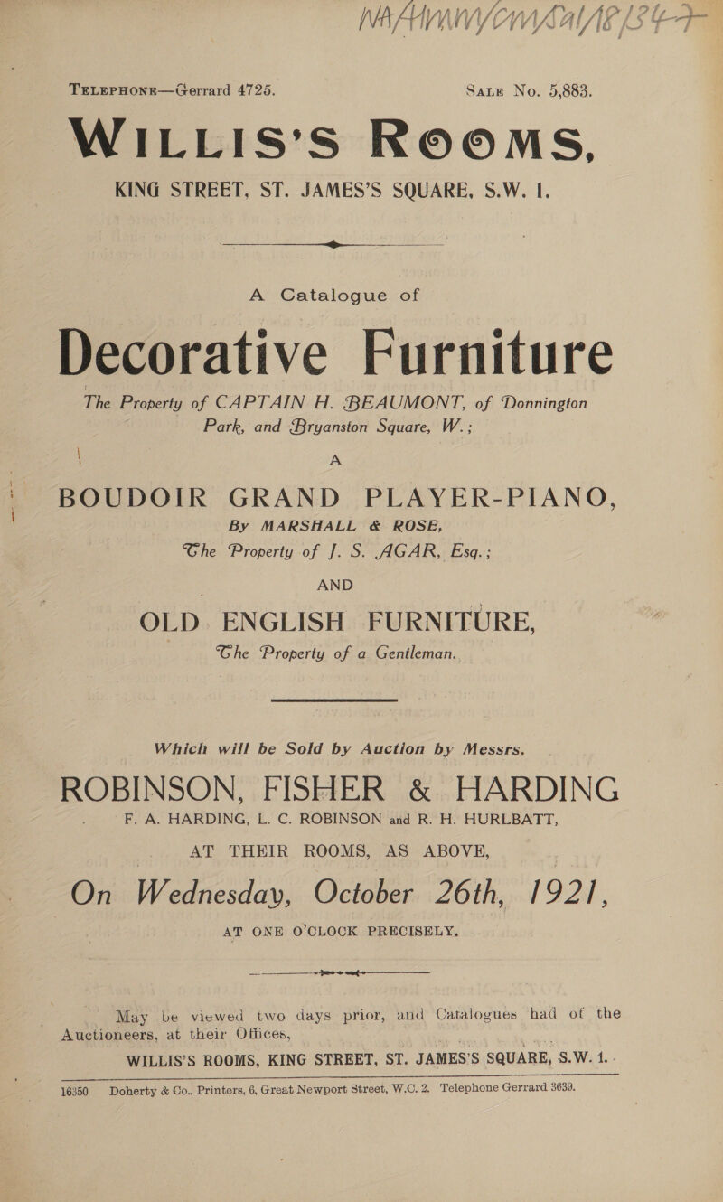 TELEPHONE—Gerrard 4725. Sate No. 5,883. WILLIS’S ROOMS, KING STREET, ST. JAMES’S SQUARE, S.W. I.  A Catalogue of ) pi vot i Decorative Furniture The Property of CAPTAIN H. BEAUMONT, of Donnington Park, and Bryanston Square, W. ; \ A BOUDOIR GRAND PLAYER-PIANO, By MARSHALL &amp; ROSE, | Che ‘Property of J. S. AGAR, Esq.; AND OLD. ENGLISH FURNITURE, ‘Che Property of a Gentleman., Which will be Sold by Auction by Messrs. ROBINSON, FISHER &amp; HARDING F. A. HARDING, L. C. ROBINSON and R. H. HURLBATT, AT THEIR ROOMS, AS ABOVE, | On Wednesday, October 26th, | 921. AT ONE O'CLOCK PRECISELY. — OR 2 8 ae May be viewed two days prior, and Catalogues had of the WILLIS’S ROOMS, KING STREET, ST. JAMES’ S SQUARE, s. Wi ..-  ce EN eg Ea a ER Se 16350 Doherty &amp; Co., Printers, 6, Great Newport Street, W.C. 2. Telephone Gerrard 3639.