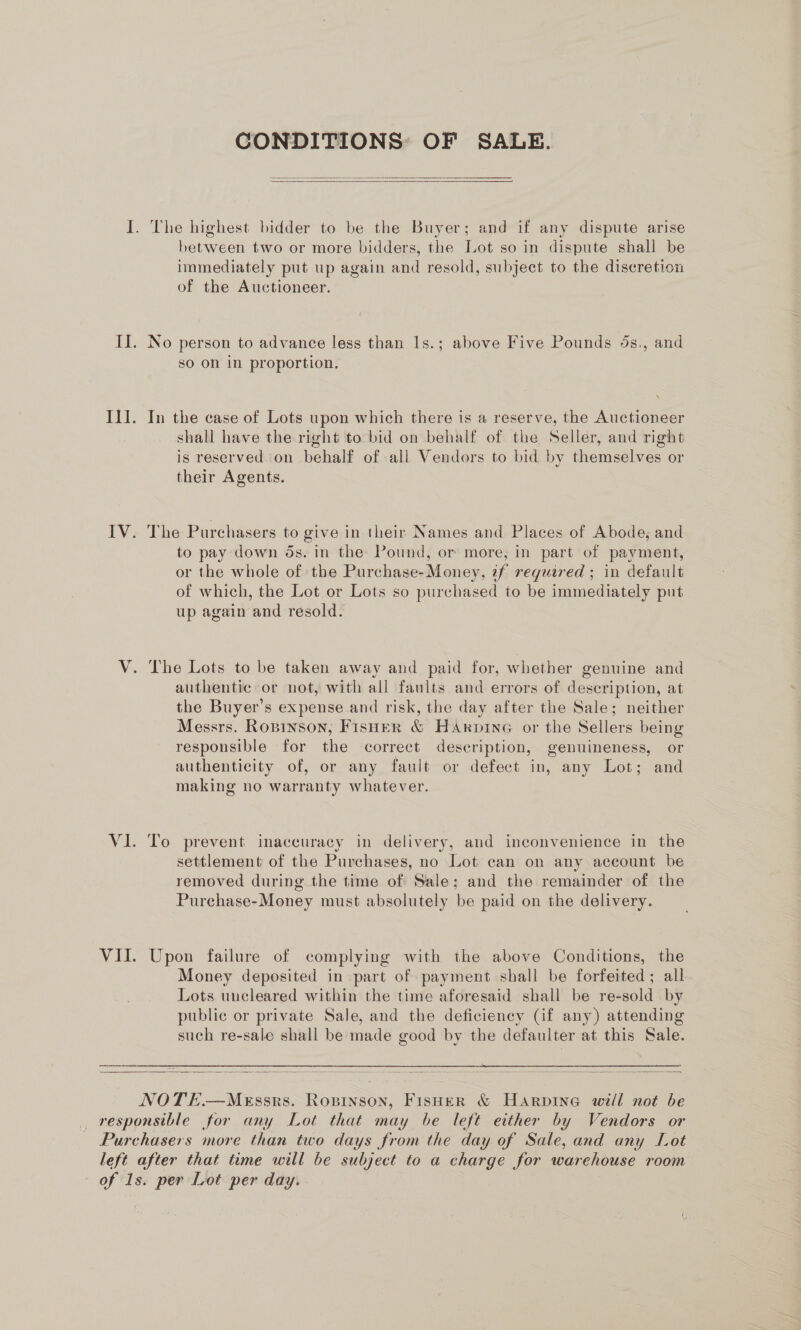 CONDITIONS: OF SALE.   I. The highest bidder to be the Buyer; and if any dispute arise between two or more bidders, the Lot so in dispute shall be immediately put up again and resold, subject to the discretion of the Auctioneer. Il. No person to advance less than 1s.; above Five Pounds 5s., and so on in proportion. Il]. In the case of Lots upon which there is a reserve, the Auctioneer shall have the right to bid on behalf of the Seller, and right is reserved on behalf of all Vendors to bid by themselves or their Agents. IV. The Purchasers to give in their Names and Places of Abode, and to pay down ds. in the: Pound, or more, in part of payment, or the whole of the Purchase- Money, if reguired ; in default of which, the Lot or Lots so purchased to be immediately put up again and resold. V. The Lots to be taken away and paid for, whether genuine and authentic or not, with all faults and errors of description, at the Buyer’s expense and risk, the day after the Sale; neither Messrs. Ropinson, Fisuer &amp; HArpine or the Sellers being responsible for the correct description, genuineness, or authenticity of, or any fault or defect in, any Lot; and making no warranty whatever. VI. To prevent inaccuracy in delivery, and inconvenience in the settlement of the Purchases, no Lot can on any account be removed during the time of Sale; and the remainder of the Purchase-Money must absolutely be paid on the delivery. VII. Upon failure of complying with the above Conditions, the Money deposited in part of payment shall be forfeited; all Lots uncleared within the time aforesaid shall be re-sold by public or private Sale, and the deficiency (if any) attending such re-sale shall be made good by the defaulter at this Sale.    NOTE.—MeEssrs. Ropinson, FisHer &amp; Harpine will not be responsible for any Lot that may be left either by Vendors or Purchasers more than two days from the day of Sale, and any Lot left after that tume will be subject to a charge for warehouse room of 1s. per Lot per day.