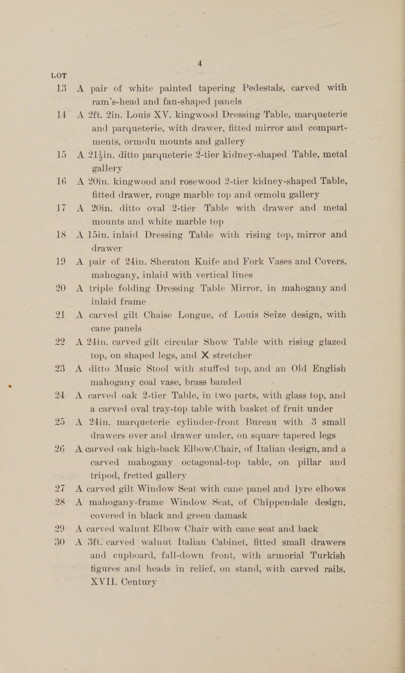 13 14 DS 16 ine A pair of white painted tapering Pedestals, carved with ram’s-head and fan-shaped panels and parqueterie, with drawer, fitted mirror and compart- ments, ormolu mounts and gallery A 21%in. ditto parqueterie 2-tier kidney-shaped Table, metal gallery A 20in. kingwood and rosewood 2-tier kidney-shaped Table, fitted drawer, rouge marble top and ormolu gallery mounts and white marble top A 15in. inlaid Dressing Table with rising top, mirror and drawer A pair of 24in. Sheraton Knife and Fork Vases and Covers, mahogany, inlaid with vertical lines A triple folding Dressing Table Mirror, in mahogany and inlaid frame A carved gilt Chaise Longue, of Louis Seize design, with cane panels A 24in. carved gilt circular Show Table with rising glazed top, on shaped legs, and X stretcher A ditto Music Stool with stuffed top, and an Old English mahogany coal vase, brass banded A carved oak 2-tier Table, in two parts, with glass top, and a carved oval tray-top table with basket of fruit under A 24in. marqueterie cylinder-front Bureau with 3 small drawers over and drawer under, on square tapered legs A carved oak high-back Elbow Chair, of Italian design, and a carved mahogany. octagonal-top table, on pillar and tripod, fretted gallery A carved gilt Window Seat with cane panel and lyre elbows A mahogany-frame Window Seat, of Chippendale design, ~ covered in black and green damask A carved walnut Elbow Chair with cane seat and back A 3ft. carved walnut Italian Cabinet, fitted small drawers and cupboard, fall-down front, with armorial Turkish - figures and heads in relief, on stand, with carved rails, XVII. Century