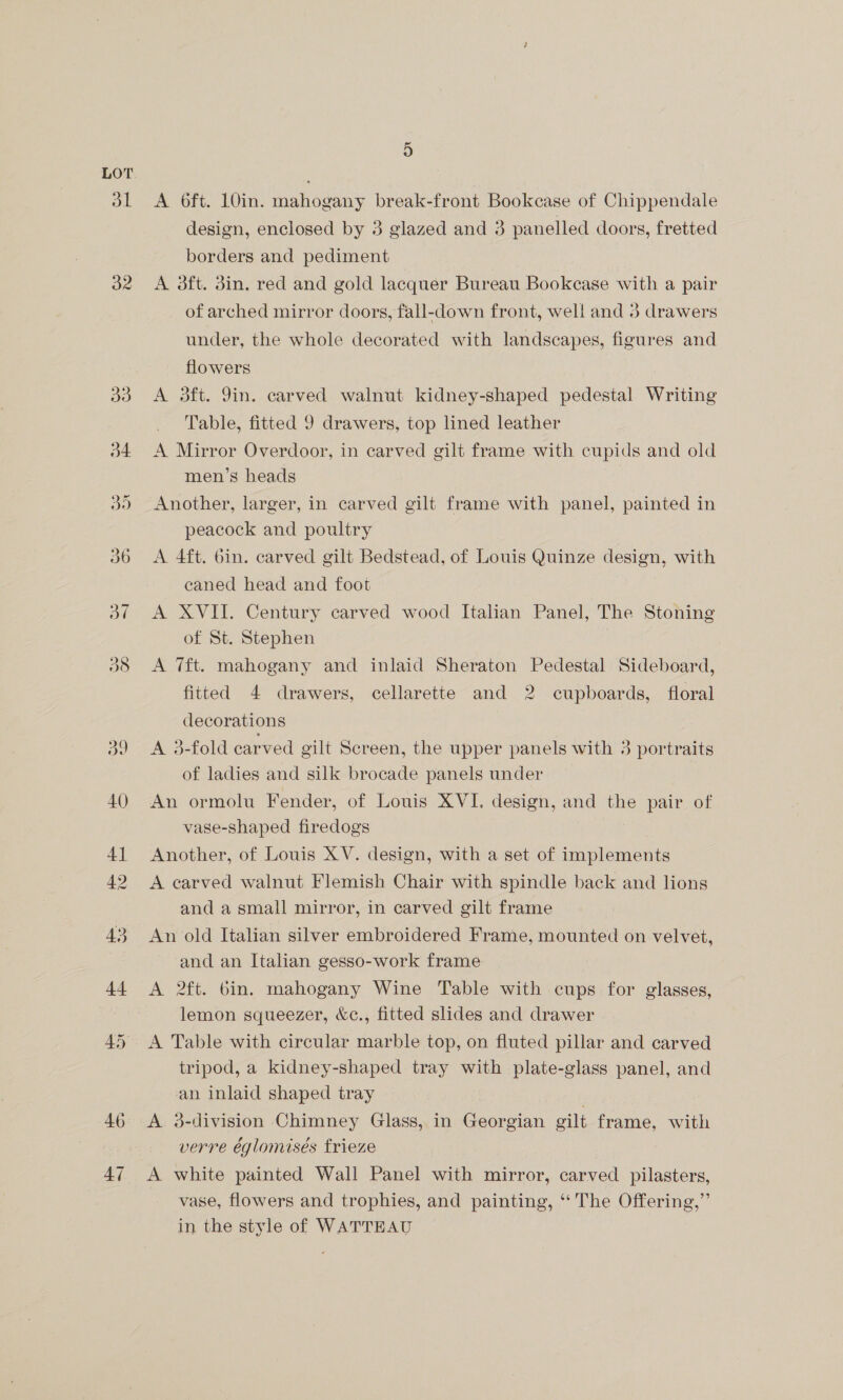 dl 32 42 5 A 6ft. 10in. mahogany break-front Bookcase of Chippendale design, enclosed by 3 glazed and 3 panelled doors, fretted borders and pediment A 3ft. din. red and gold lacquer Bureau Bookcase with a pair of arched mirror doors, fall-down front, well and 3 drawers under, the whole decorated with landscapes, figures and flowers A 3ft. 9in. carved walnut kidney-shaped pedestal Writing Table, fitted 9 drawers, top lined leather A Mirror Overdoor, in carved gilt frame with cupids and old men’s heads Another, larger, in carved gilt frame with panel, painted in peacock and poultry A 4ft. bin. carved gilt Bedstead, of Louis Quinze design, with caned head and foot A XVII. Century carved wood Italian Panel, The Stoning of St. Stephen A 7ft. mahogany and inlaid Sheraton Pedestal Sideboard, fitted 4 drawers, cellarette and 2 cupboards, floral decorations A 3-fold carved gilt Screen, the upper panels with 3 portraits of ladies and silk brocade panels under An ormolu Fender, of Louis XVI. design, and the pair of vase-shaped firedogs Another, of Louis XV. design, with a set of implements A carved walnut Flemish Chair with spindle back and lions and a small mirror, in carved gilt frame An old Italian silver embroidered Frame, mounted on velvet, and an Italian gesso-work frame A 2ft. bin. mahogany Wine Table with cups for glasses, lemon squeezer, &amp;c., fitted slides and drawer A Table with circular marble top, on fluted pillar and carved tripod, a kidney-shaped tray with plate-glass panel, and an inlaid shaped tray A 3-division Chimney Glass, in Georgian gilt frame, with verre églomisés frieze A white painted Wall Panel with mirror, carved pilasters, vase, flowers and trophies, and painting, ‘‘ The Offering,” in the style of WATTEAU