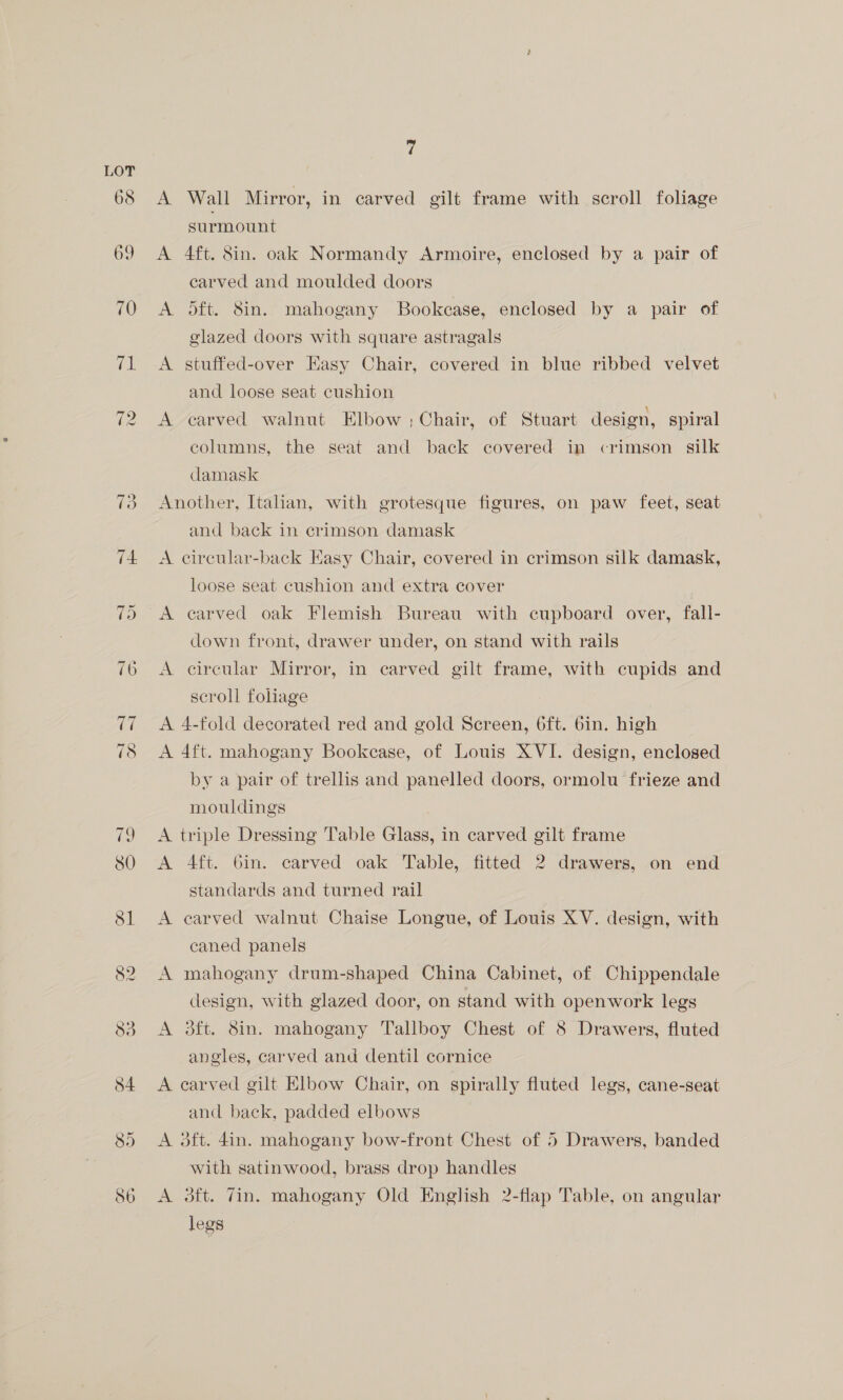 70 ra 72 84 85 ° A Wall Mirror, in carved gilt frame with scroll foliage surmount A 4ft. 8in. oak Normandy Armoire, enclosed by a pair of carved and moulded doors A oft. 8in. mahogany Bookcase, enclosed by a pair of glazed doors with square astragals A stuffed-over Easy Chair, covered in blue ribbed velvet and loose seat cushion A carved walnut Elbow; Chair, of Stuart design, spiral columns, the seat and back covered in crimson silk damask Another, Italian, with grotesque figures, on paw feet, seat and back in crimson damask A circular-back Kasy Chair, covered in crimson silk damask, loose seat cushion and extra cover A carved oak Flemish Bureau with cupboard over, fall- down front, drawer under, on stand with rails A circular Mirror, in carved gilt frame, with cupids and scroll foliage A 4-fold decorated red and gold Screen, 6ft. 6in. high A 4ft. mahogany Bookcase, of Louis XVI. design, enclosed by a pair of trellis and panelled doors, ormolu frieze and mouldings A triple Dressing Table Glass, in carved gilt frame A 4ft. Gin. carved oak Table, fitted 2 drawers, on end standards and turned rail A earved walnut Chaise Longue, of Louis XV. design, with caned panels A mahogany drum-shaped China Cabinet, of Chippendale design, with glazed door, on stand with openwork legs A 3ft. 8in. mahogany Tallboy Chest of 8 Drawers, fluted angles, carved and dentil cornice A carved gilt Elbow Chair, on spirally fluted legs, cane-seat and back, padded elbows A oft. 4in. mahogany bow-front Chest of 5 Drawers, banded with satinwood, brass drop handles A 3ft. Tin. mahogany Old English 2-flap Table, on angular legs