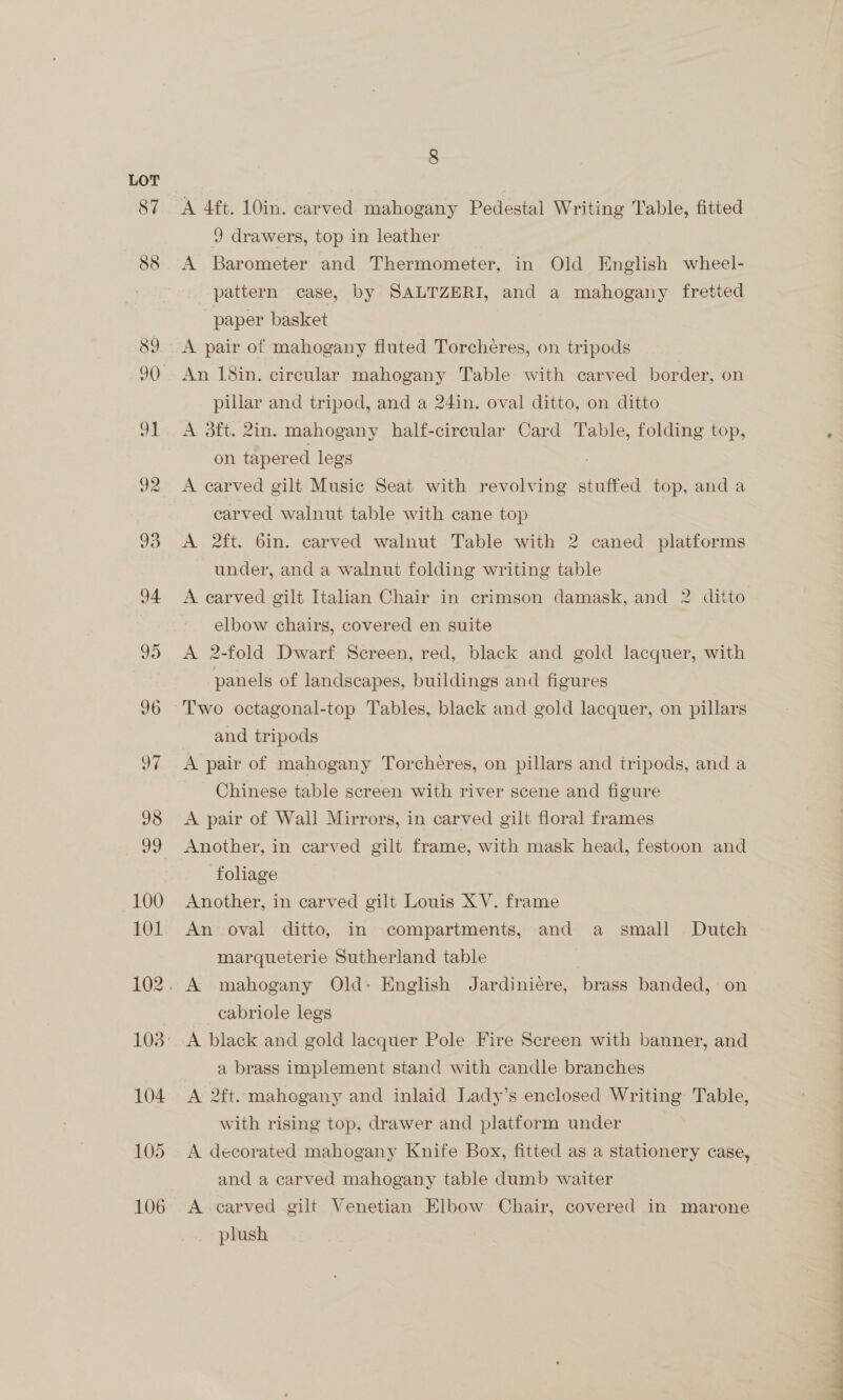 92 9 drawers, top in leather A Barometer and Thermometer, in Old English wheel- pattern case, by SALTZERI, and a mahogany fretted paper basket A pair of mahogany fluted Torcheres, on tripods An 18in. circular mahogany Table with carved border, on pillar and tripod, and a 24in. oval ditto, on ditto A dft. 2in. mahogany half-cireular Card Table, folding top, on tapered legs A carved gilt Music Seat with revolving stuffed top, anda carved walnut table with cane top A 2ft. 6in. carved walnut Table with 2 caned platforms under, and a walnut folding writing table A carved gilt Italian Chair in crimson damask, and 2 ditto elbow chairs, covered en suite A 2-fold Dwarf Screen, red, black and gold lacquer, with panels of landscapes, buildings and figures Two octagonal-top Tables, black and gold lacquer, on pillars and tripods A pair of mahogany Torchéres, on pillars and tripods, and a Chinese table screen with river scene and figure A pair of Wall Mirrors, in carved gilt floral frames Another, in carved gilt frame, with mask head, festoon and foliage Another, in carved gilt Louis XV. frame An oval ditto, in compartments, and a small Dutch marqueterie Sutherland table cabriole legs A black and gold lacquer Pole Fire Screen with banner, and a brass implement stand with candle branches A 2ft. mahogany and inlaid Lady’s enclosed Writing Table, with rising top, drawer and platform under A decorated mahogany Knife Box, fitted as a stationery case, and a carved mahogany table dumb waiter A carved gilt Venetian Elbow Chair, covered in marone plush 
