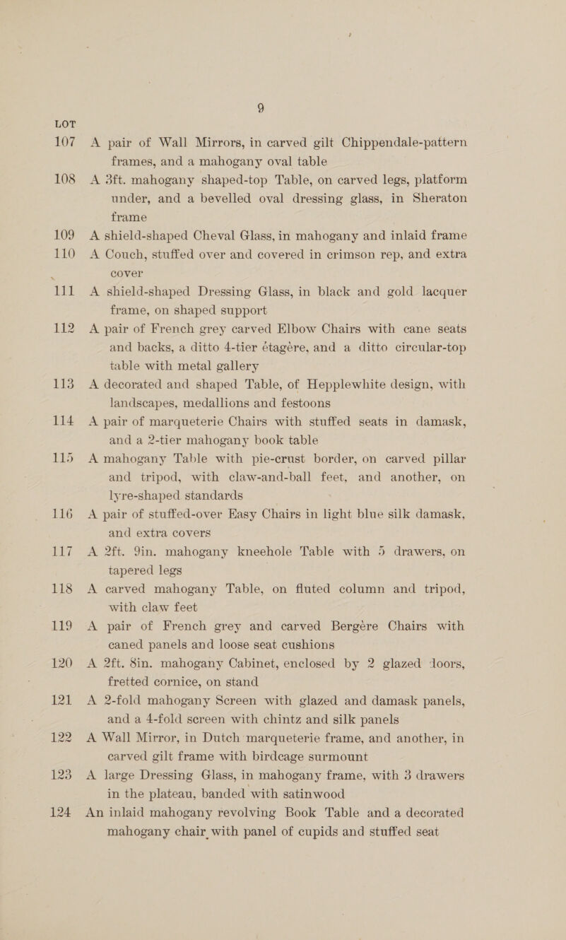 107 A pair of Wall Mirrors, in carved gilt Chippendale-pattern frames, and a mahogany oval table A 3ft. mahogany shaped-top Table, on carved legs, platform under, and a bevelled oval dressing glass, in Sheraton frame A shield-shaped Cheval Glass, in mahogany and inlaid frame A Couch, stuffed over and covered in crimson rep, and extra cover A shield-shaped Dressing Glass, in black and gold lacquer frame, on shaped support A pair of French grey carved Elbow Chairs with cane seats and backs, a ditto 4-tier étagere, and a ditto circular-top table with metal gallery A decorated and shaped Table, of Hepplewhite design, with landscapes, medallions and festoons A pair of marqueterie Chairs with stuffed seats in damask, and a 2-tier mahogany book table A mahogany Table with pie-crust border, on carved pillar and tripod, with claw-and-ball feet, and another, on lyre-shaped standards A pair of stuffed-over Easy Chairs in light blue silk damask, and extra covers A 2ft. 9in. mahogany kneehole Table with 5 drawers, on tapered legs A carved mahogany Table, on fluted column and tripod, with claw feet A pair of French grey and carved Bergére Chairs with caned panels and loose seat cushions A 2ft. 8in. mahogany Cabinet, enclosed by 2 glazed doors, fretted cornice, on stand A 2-fold mahogany Screen with glazed and damask panels, and a 4-fold screen with chintz and silk panels A Wall Mirror, in Dutch marqueterie frame, and another, in carved gilt frame with birdcage surmount A large Dressing Glass, in mahogany frame, with 3 drawers in the plateau, banded with satinwood An inlaid mahogany revolving Book Table and a decorated mahogany chair with panel of cupids and stuffed seat