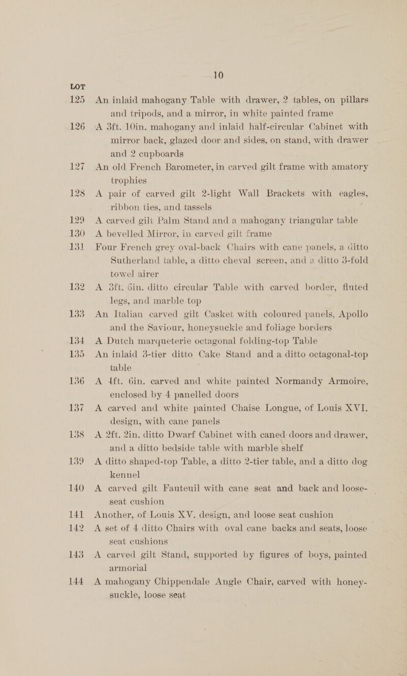 An inlaid mahogany Table with drawer, 2? tables, on pillars and tripods, and a mirror, in white painted frame A 3ft. 10in. mahogany and inlaid half-circular Cabinet with mirror back, glazed door and sides, on stand, with drawer and 2 cupboards An old French Barometer, in carved gilt frame with amatory trophies A pair of carved gilt 2-hght Wall Brackets with eagles, ribbon ties, and tassels | A carved gilt Palm Stand and a mahogany triangular table A bevelled Mirror, in carved gilt frame Four French grey oval-back Chairs with cane panels, a ditto Sutherland table, a ditto cheval screen, and a ditto 3-fold towel airer A 3ft. Gin. ditto circular Table with carved border, fluted legs, and marble top An Italian carved gilt Casket with coloured panels, Apollo and the Saviour, honeysuckle and foliage borders A Dutch marqueterie octagonal folding-top Table An inlaid 3-tier ditto Cake Stand and a ditto octagonal-top table A 4ft. 6in. carved and white painted Normandy Armoire, enclosed by 4 panelled doors A carved and white painted Chaise Longue, of Louis XVI. design, with cane panels A 2ft. 2in. ditto Dwarf Cabinet with caned doors and drawer, and a ditto bedside table with marble shelf — A ditto shaped-top Table, a ditto 2-tier table, and a ditto dog kennel A carved gilt Fauteuil with cane seat and back and loose- — seat cushion Another, of Louis XV. design, and loose seat cushion A set of 4 ditto Chairs with oval cane backs and seats, loose | seat cushions . A carved gilt Stand, supported by figures of boys, painted armorial A mahogany Chippendale Angle Chair, carved with honey- suckle, loose seat