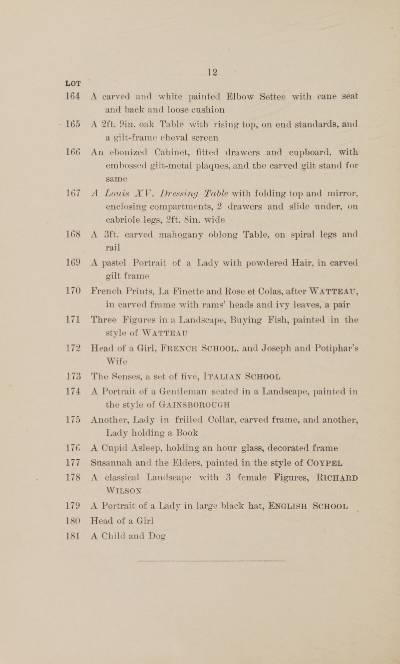 164 - 165 166 167 10 17t 12 A carved and white painted Elbow Settee with cane seat and back and loose cushion A 2ft. 9in. oak Table with rising top, on end standards, and a gilt-frame cheval screen An ebonized Cabinet, fitted drawers and cupboard, with embossed gilt-metal plaques, and the carved gilt stand for same A Louis XV. Dressing Table with folding top and mirror, enclosing compartments, 2 drawers and slide under, on cabriole legs, 2ft. 8in. wide | A 3ft. carved mahogany oblong Table, on spiral legs and rail A pastel Portrait of a Lady with powdered Hair, in carved gilt frame French Prints, La Finette and Rose et Colas, after WATTEAU, in carved frame with rams’ heads and ivy leaves, a pair Three Figures in a Landscape, Buying Fish, painted in the style of WATTEAU Head of a Girl, FRENCH SCHOOL, and Joseph and Potiphar’s Wife The Senses, a set of five, ITALIAN SCHOOL A Portrait of a Gentleman seated in a Landscape, painted in the style of GAINSBOROUGH Another, Lady in frilled Colar, carved frame, and another, Lady holding a Book A Cupid Asleep, holding an hour glass, decorated frame Susannah and the Elders, painted in the style of COYPEL A classical Landscape with 3 female Figures, RICHARD WILSON . A Portrait of a Lady in large black hat, ENGLISH SCHOOL Head of a Girl A Child and Dog 