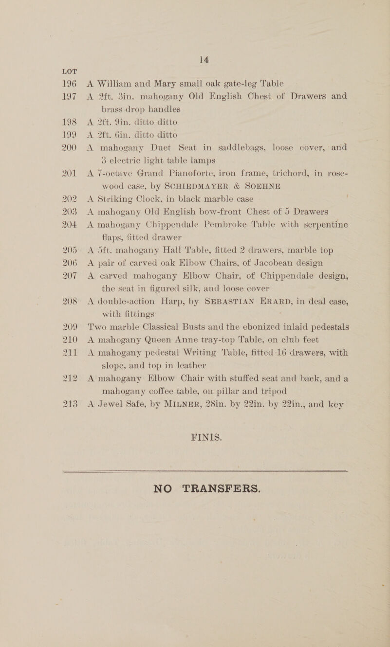 A William and Mary small oak gate-leg Table A 2ft. 3in. mahogany Old English Chest of Drawers and brass drop handles A. 2ft. 9in. ditto ditto A 2ft. bin. ditto ditto A mahogany Duet Seat in saddlebags, loose cover, and 3 electric light table lamps A 7-octave Grand Pianoforte, iron frame, trichord, in rose- wood case, by SCHIEDMAYER &amp; SOEHNE A Striking Clock, in black marble case | A mahogany Old English bow-front Chest of 5 Drawers A mahogany Chippendale Pembroke Table with serpentine flaps, fitted drawer A Oft. mahogany Hall Table, fitted 2 drawers, marble top A pair of carved oak Elbow Chairs, of Jacobean design A carved mahogany Elbow Chair, of Chippendale design, the seat in figured silk, and loose cover A double-action Harp, by SEBASTIAN ERARD, in deal case, with fittings Two marble Classical Busts and the ebonized inlaid pedestals A mahogany Queen Anne tray-top Table, on club feet A mahogany pedestal Writing Table, fitted-16 drawers, with slope, and top in leather A mahogany Elbow Chair with stuffed seat and back, and a mahogany coffee table, on pillar and tripod A: Jewel Safe, by MILNER, 28in. by 22in. by 22in., and key FINIS.   NO TRANSFERS.