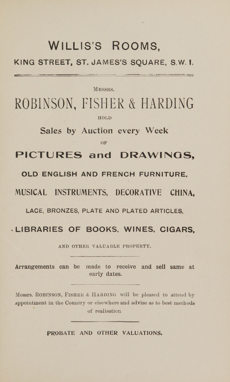 WILLIS’S ROOMS, KING STREET, ST. JAMES’S SQUARE, S.W. I.  ee Sd  a al oer  MESSRS. ROBINSON, FISHER &amp; HARDING HOLD Sales by Auction every Week OF PICTURES and DRAWINGS, OLD ENGLISH AND FRENCH FURNITURE, MUSICAL INSTRUMENTS, DECORATIVE CHINA, LACE, BRONZES, PLATE AND PLATED ARTICLES, -LIBRARIES OF BOOKS, WINES, CIGARS, AND OTHER VALUABLE PROPERTY. Arrangements can be made to receive and sell same at early dates.  Messrs. ROBINSON, FISHER &amp; HARDING will be pleased to attend by appointment in the Country or elsewhere and advise as to best methods of realisation PROBATE AND OTHER VALUATIONS,